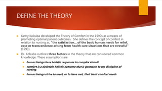 DEFINE THE THEORY
 Kathy Kolcaba developed the Theory of Comfort in the 1990s as a means of
promoting optimal patient outcomes. She defines the concept of comfort in
relation to nursing as, "the satisfaction... of the basic human needs for relief,
ease or transcendence arising from health care situations that are stressful"
(1993).
 Dr. Kolcaba outlines three factors in the theory that are considered common
knowledge. These assumptions are
 human beings have holistic responses to complex stimuli
 comfort is a desirable holistic outcome that is germaine to the discipline of
nursing,
 human beings strive to meet, or to have met, their basic comfort needs
 