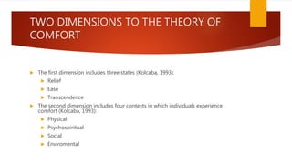 TWO DIMENSIONS TO THE THEORY OF
COMFORT
 The first dimension includes three states (Kolcaba, 1993):
 Relief
 Ease
 Transcendence
 The second dimension includes four contexts in which individuals experience
comfort (Kolcaba, 1993):
 Physical
 Psychospiritual
 Social
 Enviromental
 