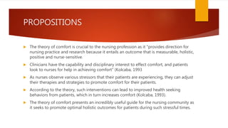 PROPOSITIONS
 The theory of comfort is crucial to the nursing profession as it "provides direction for
nursing practice and research because it entails an outcome that is measurable, holistic,
positive and nurse-sensitive.
 Clinicians have the capability and disciplinary interest to effect comfort, and patients
look to nurses for help in achieving comfort" (Kolcaba, 1993
 As nurses observe various stressors that their patients are experiencing, they can adjust
their therapies and strategies to promote comfort for their patients.
 According to the theory, such interventions can lead to improved health seeking
behaviors from patients, which in turn increases comfort (Kolcaba, 1993).
 The theory of comfort presents an incredibly useful guide for the nursing community as
it seeks to promote optimal holistic outcomes for patients during such stressful times.
 