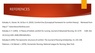 REFERENCES
Kolcaba, K., Stoner, M., & Durr, K. (2010). Comfort line [Conceptual framework for comfort theory]. Retrieved from
http://'''''www.thecomfortline.com/
Kolcaba, K. Y. (1993). A Theory of holistic comfort for nursing. Journal of Advanced Nursing, 19, 1179- 1184. Doi:
10.1111/j.1365-2648.1994.tb01202.x
Kolcaba K (1991) The taxonomic structure of comfort. The Journal of Nursing Scholarship, 13, 235-238.
Paterson, J. & Zderad, L. (1976). Humanistic Nursing. National League for Nursing, New York.
 