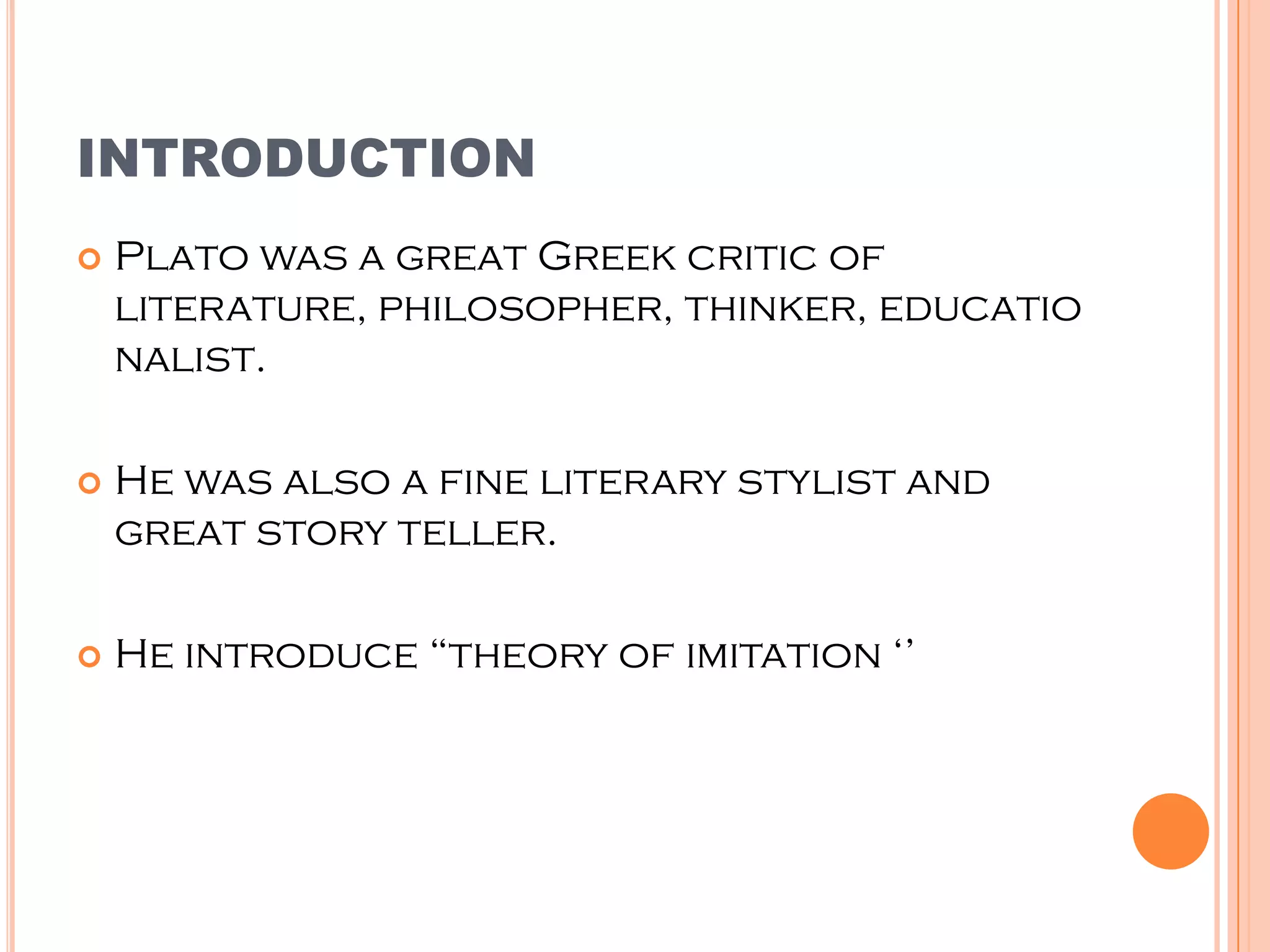 INTRODUCTION
   Plato was a great Greek critic of
    literature, philosopher, thinker, educatio
    nalist.

   He was also a fine literary stylist and
    great story teller.

   He introduce “theory of imitation ‘’
 