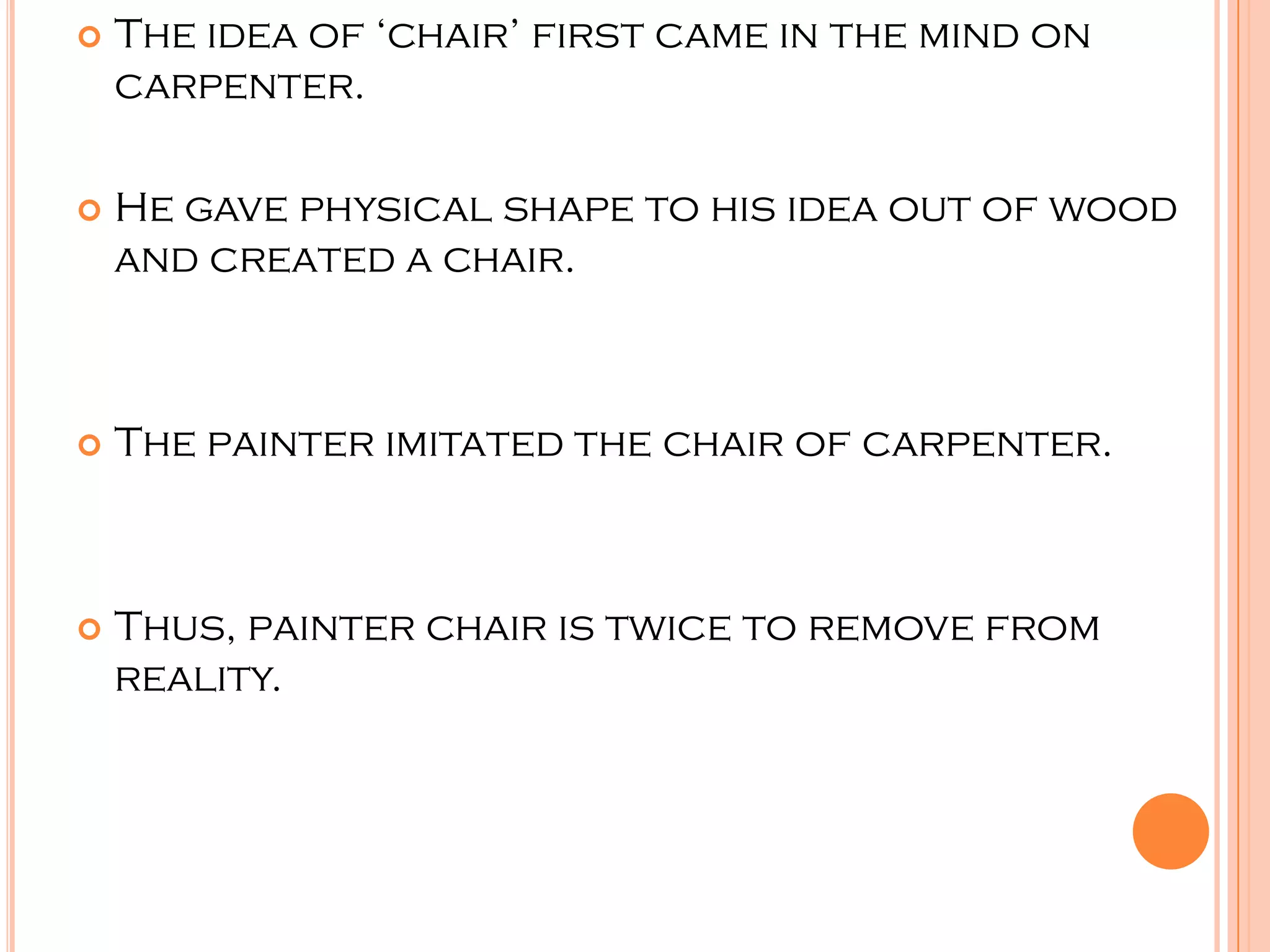    The idea of ‘chair’ first came in the mind on
    carpenter.

   He gave physical shape to his idea out of wood
    and created a chair.



   The painter imitated the chair of carpenter.



   Thus, painter chair is twice to remove from
    reality.
 