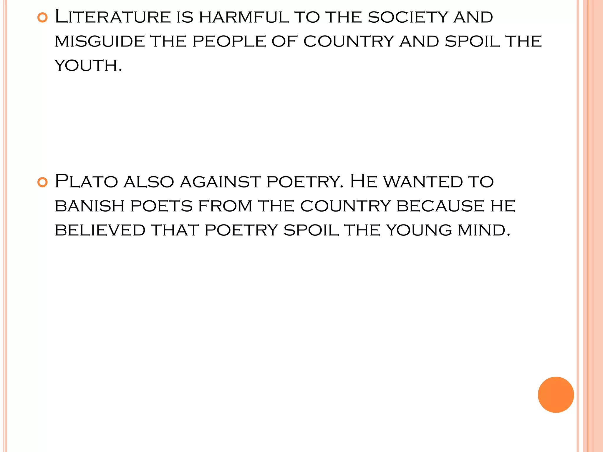    Literature is harmful to the society and
    misguide the people of country and spoil the
    youth.




   Plato also against poetry. He wanted to
    banish poets from the country because he
    believed that poetry spoil the young mind.
 
