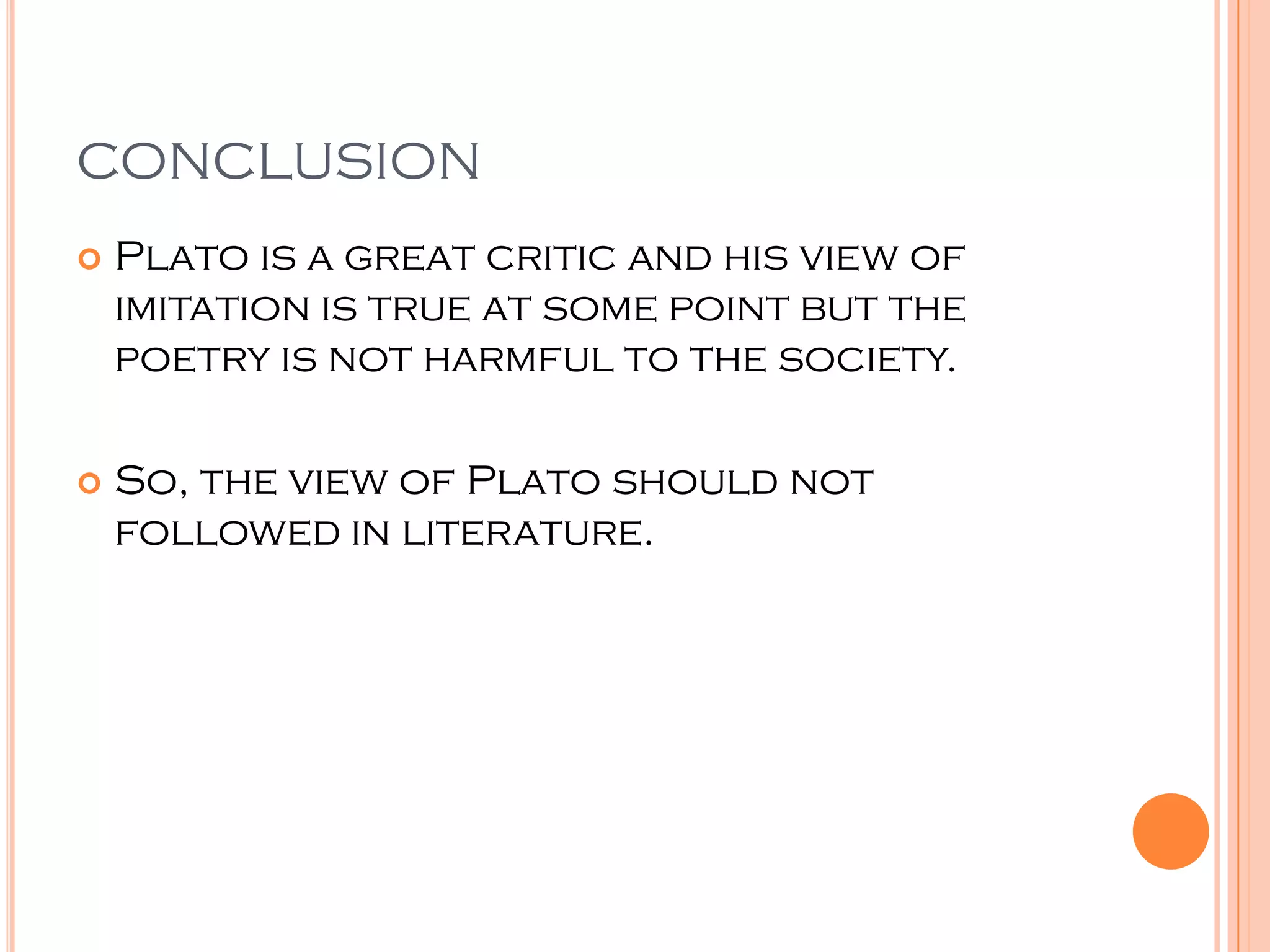 CONCLUSION
   Plato is a great critic and his view of
    imitation is true at some point but the
    poetry is not harmful to the society.

   So, the view of Plato should not
    followed in literature.
 