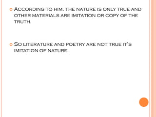    According to him, the nature is only true and
    other materials are imitation or copy of the
    truth.



   So literature and poetry are not true it’s
    imitation of nature.
 