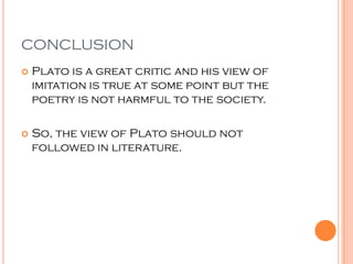 CONCLUSION
   Plato is a great critic and his view of
    imitation is true at some point but the
    poetry is not harmful to the society.

   So, the view of Plato should not
    followed in literature.
 
