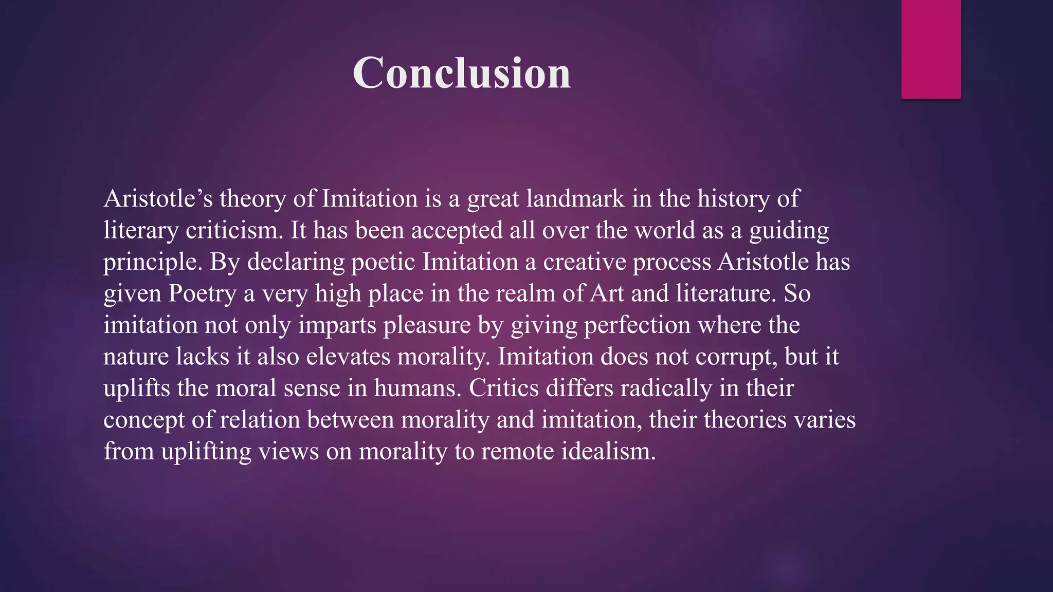 Conclusion
Aristotle’s theory of Imitation is a great landmark in the history of
literary criticism. It has been accepted all over the world as a guiding
principle. By declaring poetic Imitation a creative process Aristotle has
given Poetry a very high place in the realm of Art and literature. So
imitation not only imparts pleasure by giving perfection where the
nature lacks it also elevates morality. Imitation does not corrupt, but it
uplifts the moral sense in humans. Critics differs radically in their
concept of relation between morality and imitation, their theories varies
from uplifting views on morality to remote idealism.
 