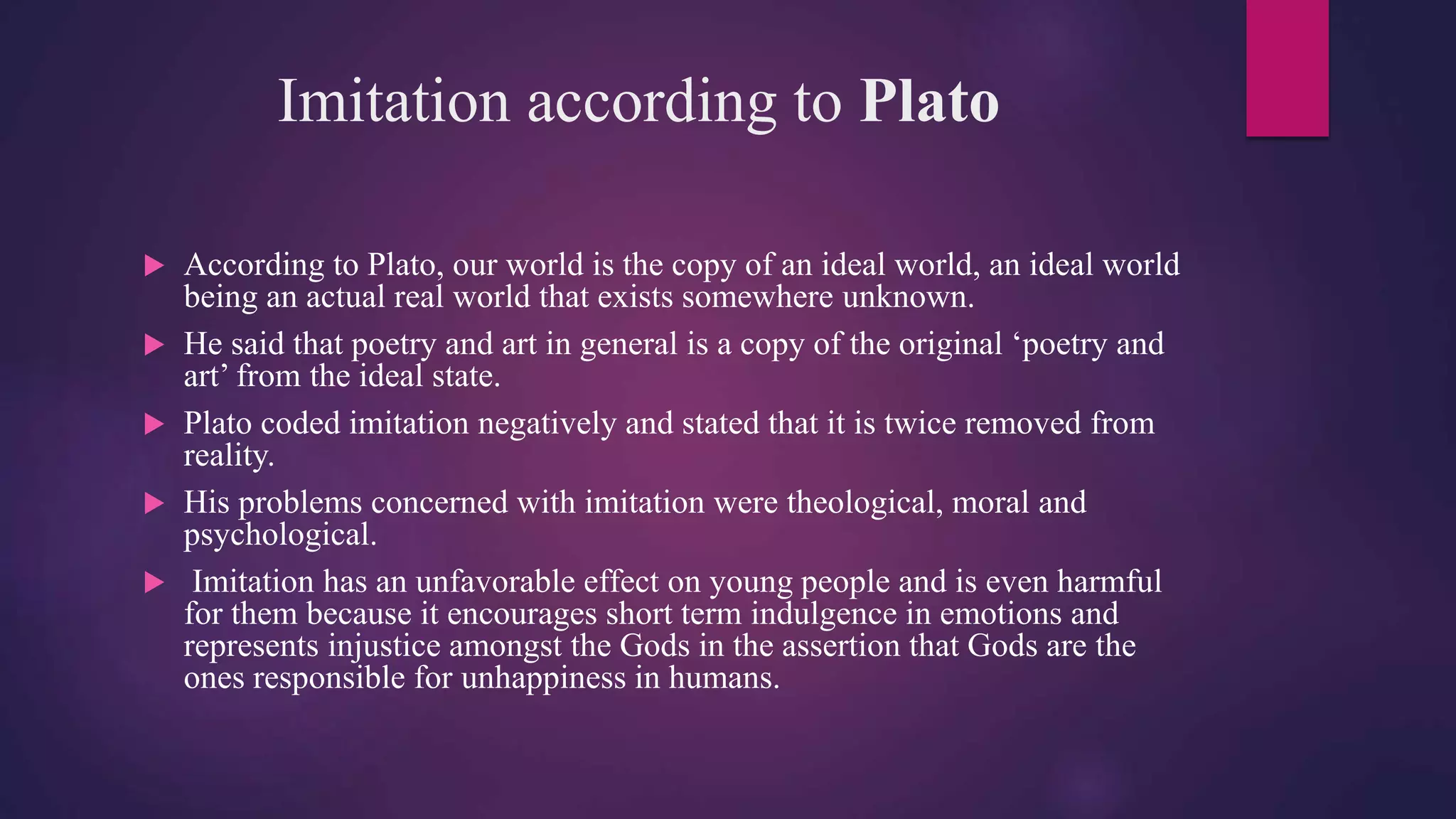 Imitation according to Plato
 According to Plato, our world is the copy of an ideal world, an ideal world
being an actual real world that exists somewhere unknown.
 He said that poetry and art in general is a copy of the original ‘poetry and
art’ from the ideal state.
 Plato coded imitation negatively and stated that it is twice removed from
reality.
 His problems concerned with imitation were theological, moral and
psychological.
 Imitation has an unfavorable effect on young people and is even harmful
for them because it encourages short term indulgence in emotions and
represents injustice amongst the Gods in the assertion that Gods are the
ones responsible for unhappiness in humans.
 