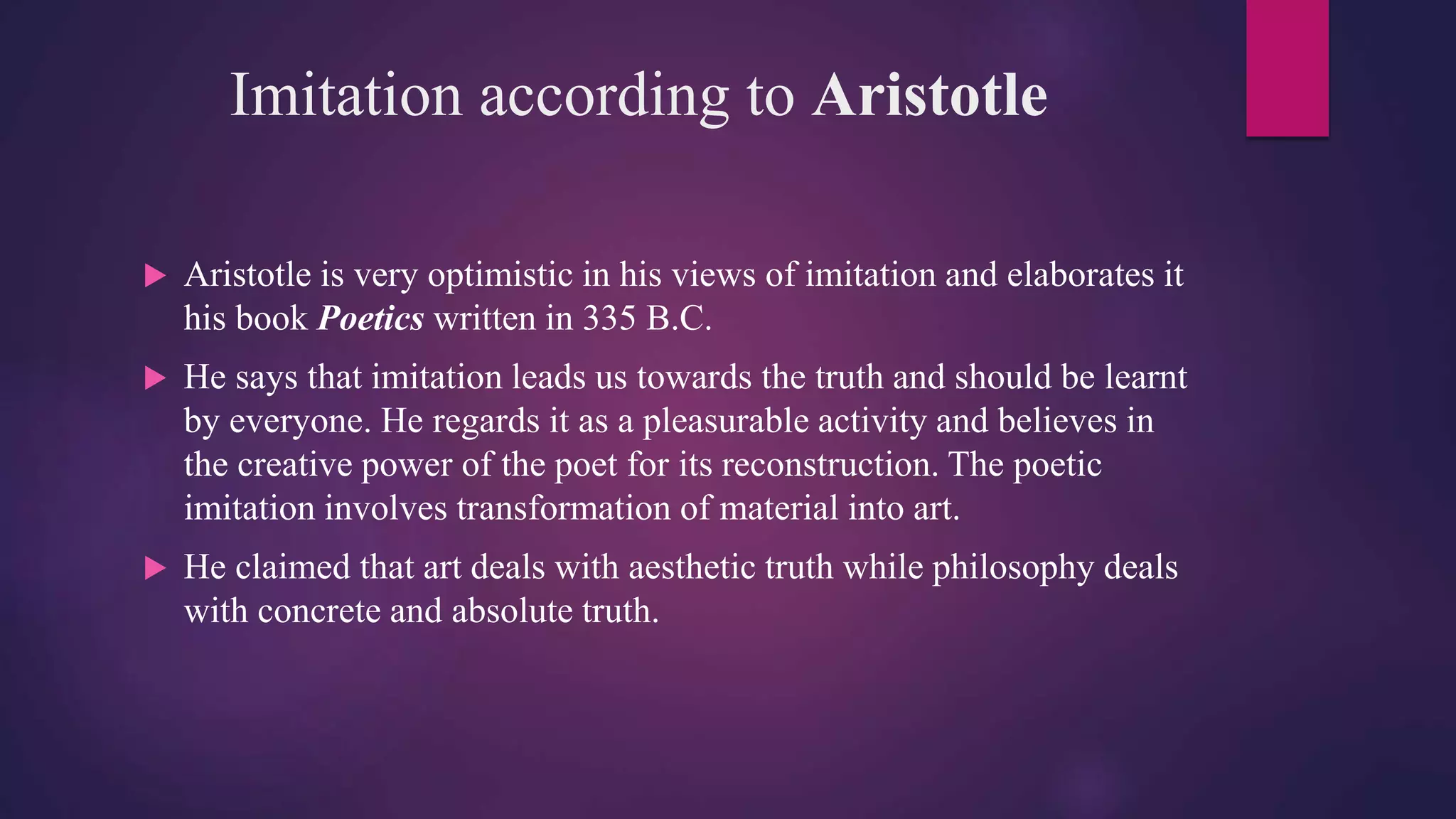 Imitation according to Aristotle
 Aristotle is very optimistic in his views of imitation and elaborates it
his book Poetics written in 335 B.C.
 He says that imitation leads us towards the truth and should be learnt
by everyone. He regards it as a pleasurable activity and believes in
the creative power of the poet for its reconstruction. The poetic
imitation involves transformation of material into art.
 He claimed that art deals with aesthetic truth while philosophy deals
with concrete and absolute truth.
 