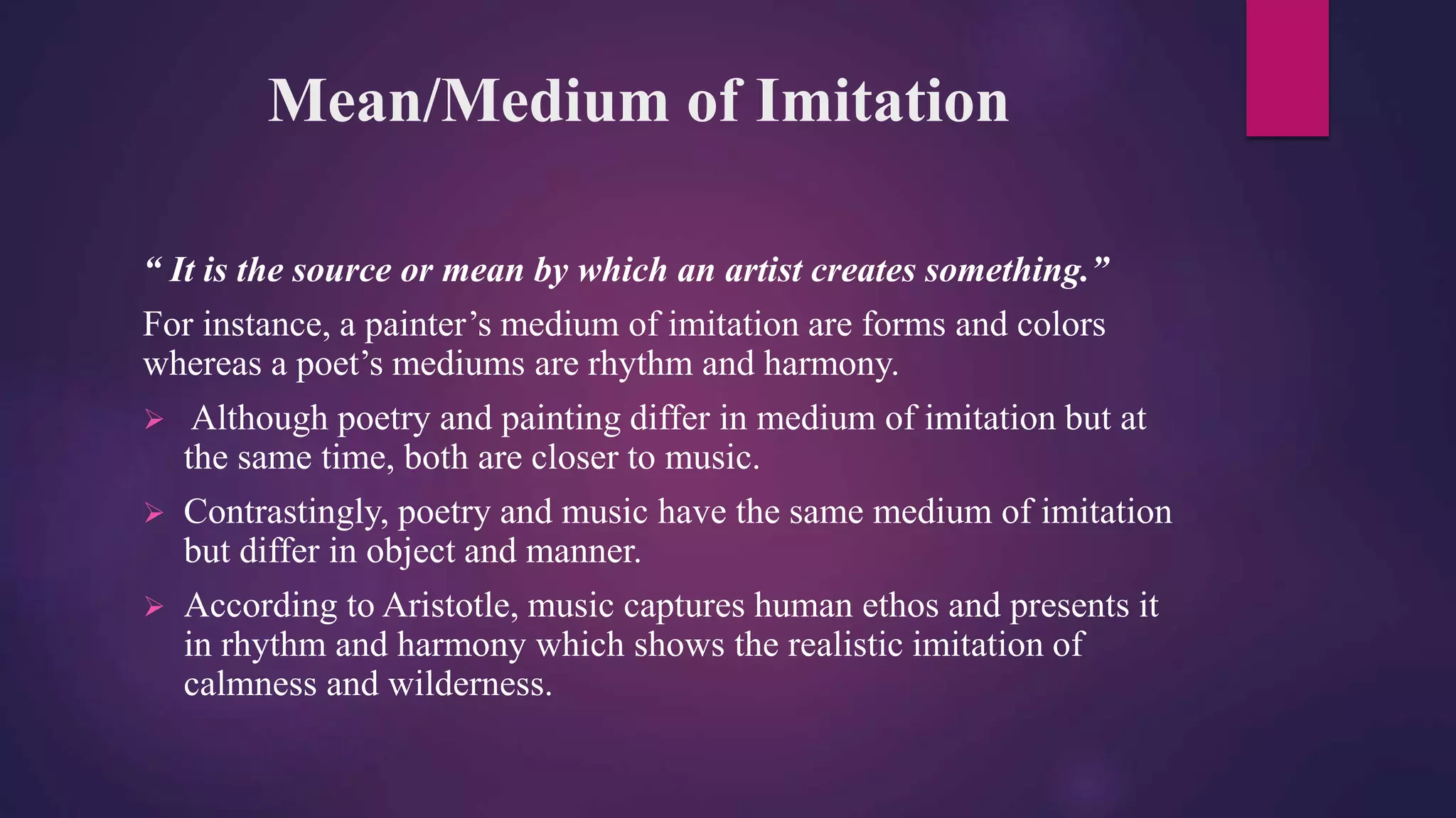 Mean/Medium of Imitation
“ It is the source or mean by which an artist creates something.”
For instance, a painter’s medium of imitation are forms and colors
whereas a poet’s mediums are rhythm and harmony.
 Although poetry and painting differ in medium of imitation but at
the same time, both are closer to music.
 Contrastingly, poetry and music have the same medium of imitation
but differ in object and manner.
 According to Aristotle, music captures human ethos and presents it
in rhythm and harmony which shows the realistic imitation of
calmness and wilderness.
 