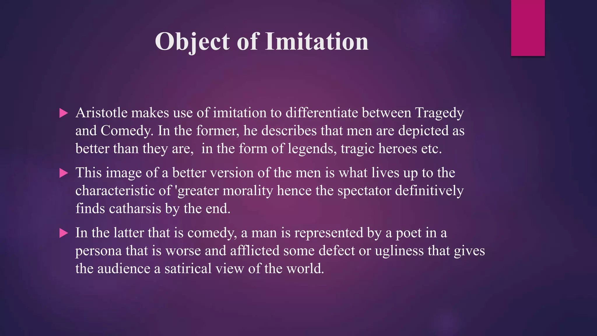 Object of Imitation
 Aristotle makes use of imitation to differentiate between Tragedy
and Comedy. In the former, he describes that men are depicted as
better than they are, in the form of legends, tragic heroes etc.
 This image of a better version of the men is what lives up to the
characteristic of 'greater morality hence the spectator definitively
finds catharsis by the end.
 In the latter that is comedy, a man is represented by a poet in a
persona that is worse and afflicted some defect or ugliness that gives
the audience a satirical view of the world.
 