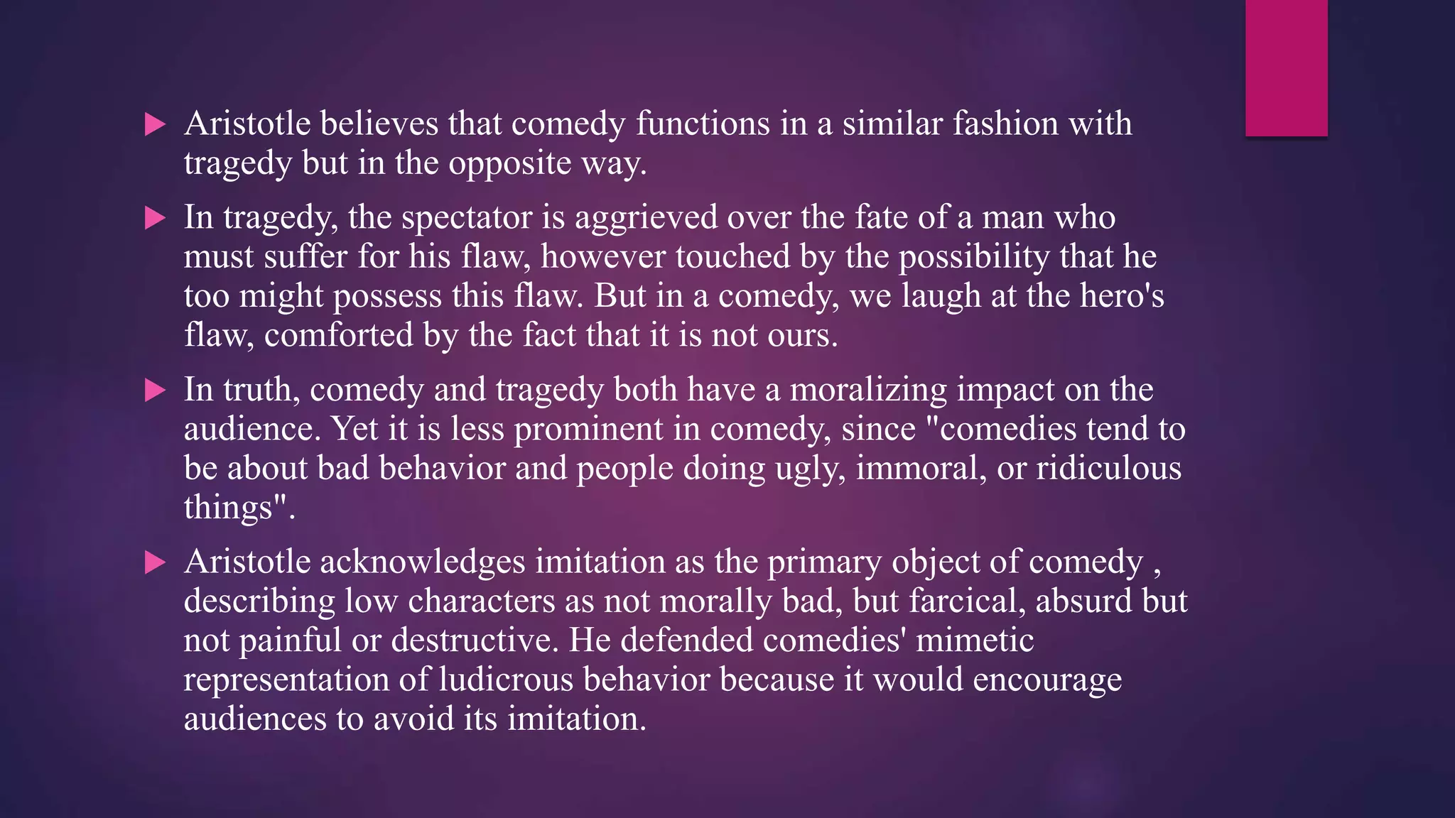  Aristotle believes that comedy functions in a similar fashion with
tragedy but in the opposite way.
 In tragedy, the spectator is aggrieved over the fate of a man who
must suffer for his flaw, however touched by the possibility that he
too might possess this flaw. But in a comedy, we laugh at the hero's
flaw, comforted by the fact that it is not ours.
 In truth, comedy and tragedy both have a moralizing impact on the
audience. Yet it is less prominent in comedy, since "comedies tend to
be about bad behavior and people doing ugly, immoral, or ridiculous
things".
 Aristotle acknowledges imitation as the primary object of comedy ,
describing low characters as not morally bad, but farcical, absurd but
not painful or destructive. He defended comedies' mimetic
representation of ludicrous behavior because it would encourage
audiences to avoid its imitation.
 