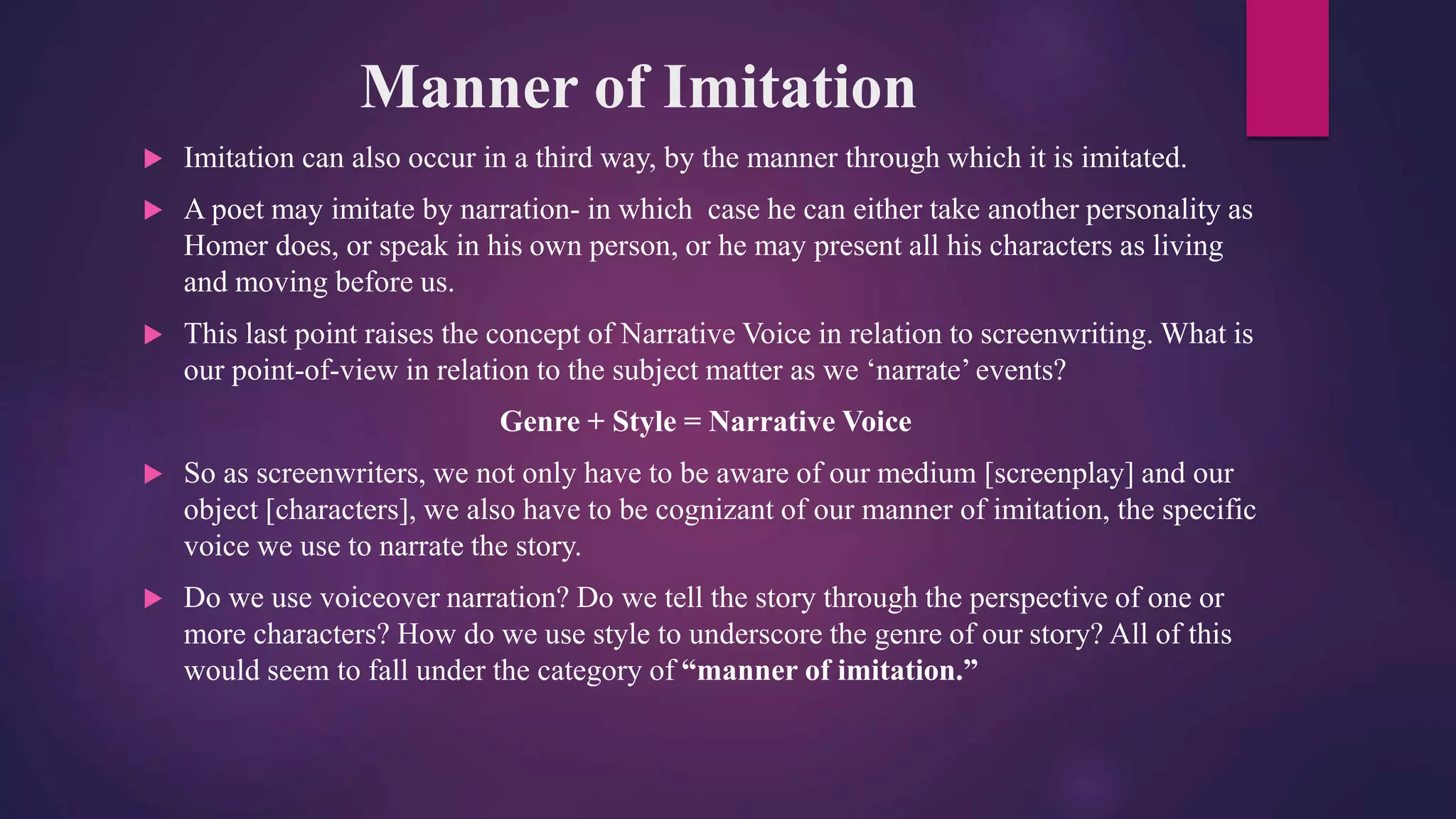 Manner of Imitation
 Imitation can also occur in a third way, by the manner through which it is imitated.
 A poet may imitate by narration- in which case he can either take another personality as
Homer does, or speak in his own person, or he may present all his characters as living
and moving before us.
 This last point raises the concept of Narrative Voice in relation to screenwriting. What is
our point-of-view in relation to the subject matter as we ‘narrate’ events?
Genre + Style = Narrative Voice
 So as screenwriters, we not only have to be aware of our medium [screenplay] and our
object [characters], we also have to be cognizant of our manner of imitation, the specific
voice we use to narrate the story.
 Do we use voiceover narration? Do we tell the story through the perspective of one or
more characters? How do we use style to underscore the genre of our story? All of this
would seem to fall under the category of “manner of imitation.”
 