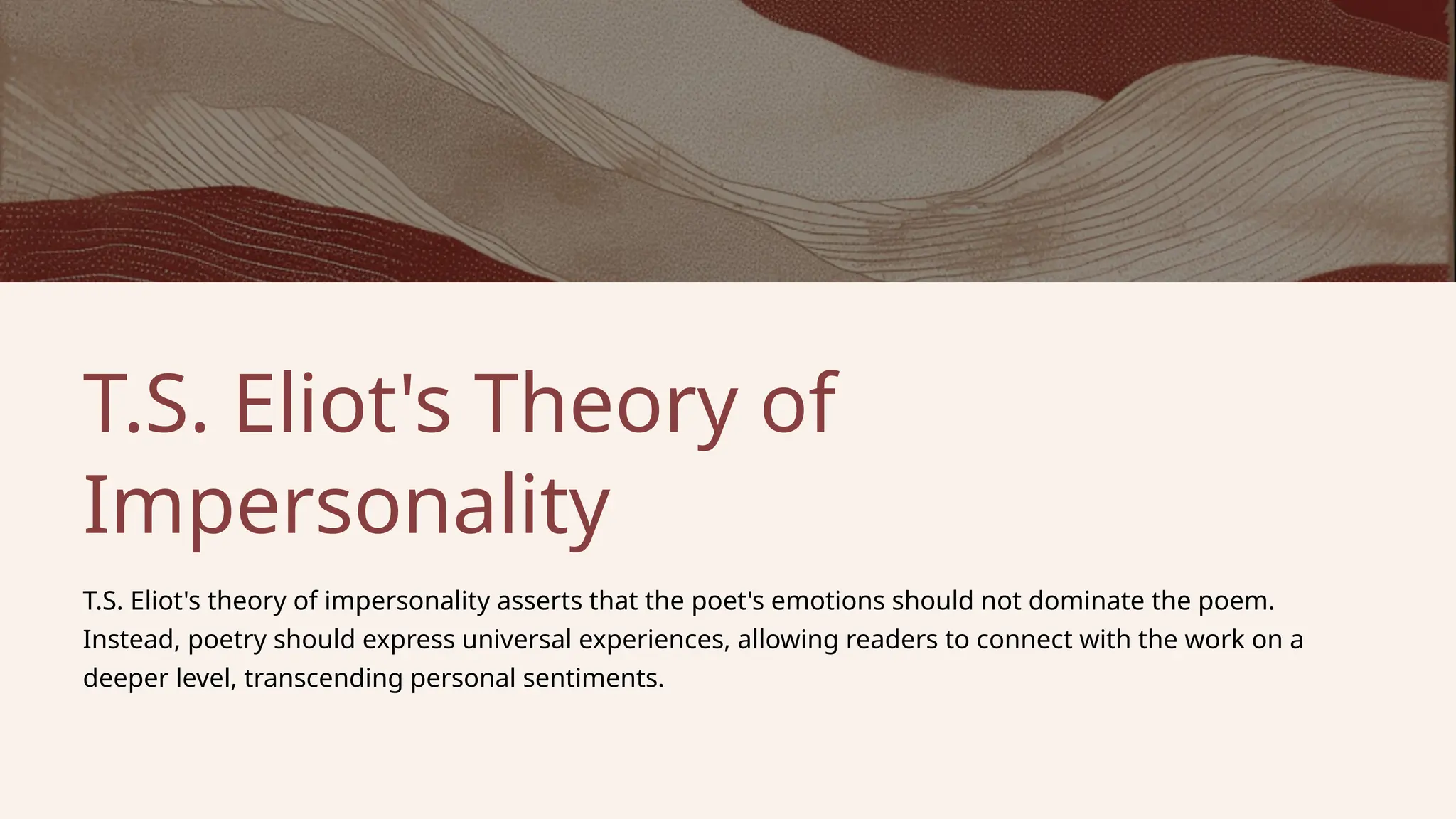 T.S. Eliot's Theory of
Impersonality
T.S. Eliot's theory of impersonality asserts that the poet's emotions should not dominate the poem.
Instead, poetry should express universal experiences, allowing readers to connect with the work on a
deeper level, transcending personal sentiments.
 