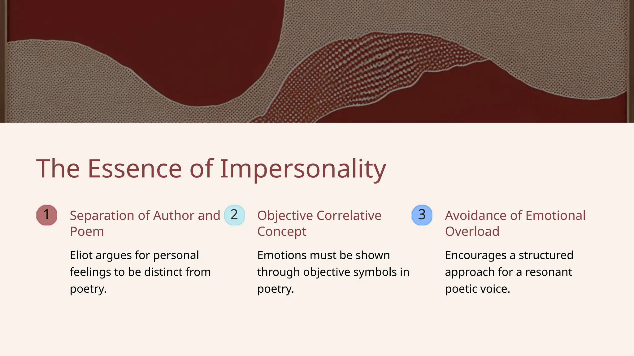 1 2 3
Emotions must be shown
through objective symbols in
poetry.
Encourages a structured
approach for a resonant
poetic voice.
Eliot argues for personal
feelings to be distinct from
poetry.
Separation of Author and
Poem
The Essence of Impersonality
Avoidance of Emotional
Overload
Objective Correlative
Concept
 