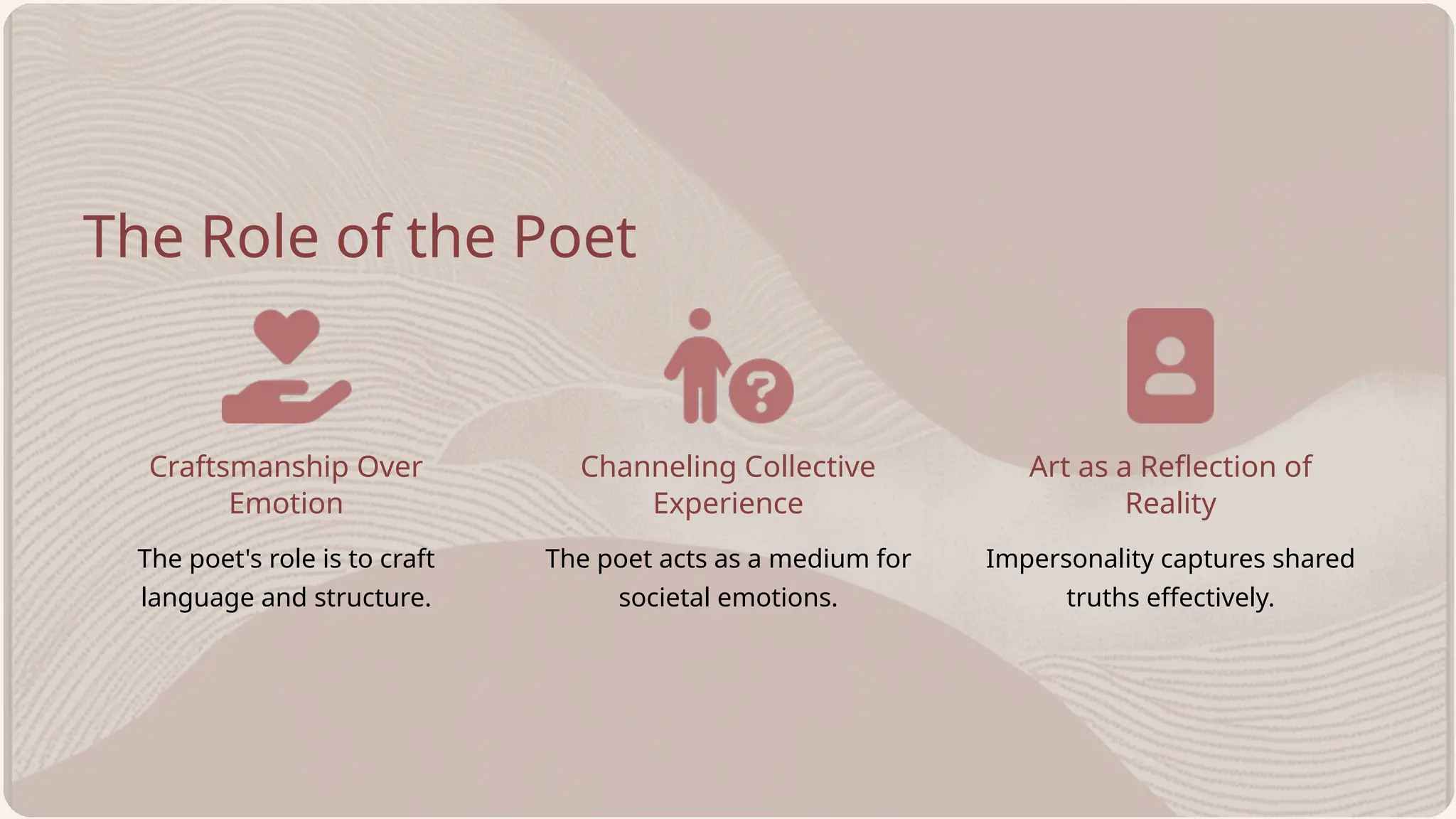 Craftsmanship Over
Emotion
Channeling Collective
Experience
Impersonality captures shared
truths effectively.
The poet's role is to craft
language and structure.
The Role of the Poet
The poet acts as a medium for
societal emotions.
Art as a Reflection of
Reality
 