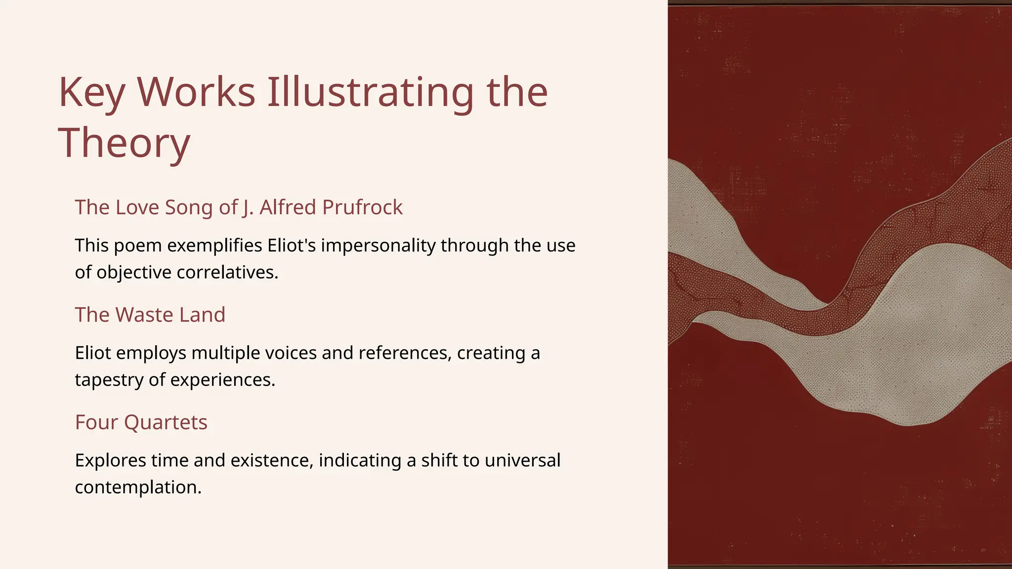 Eliot employs multiple voices and references, creating a
tapestry of experiences.
Key Works Illustrating the
Theory
This poem exemplifies Eliot's impersonality through the use
of objective correlatives.
The Waste Land
Four Quartets
The Love Song of J. Alfred Prufrock
Explores time and existence, indicating a shift to universal
contemplation.
 