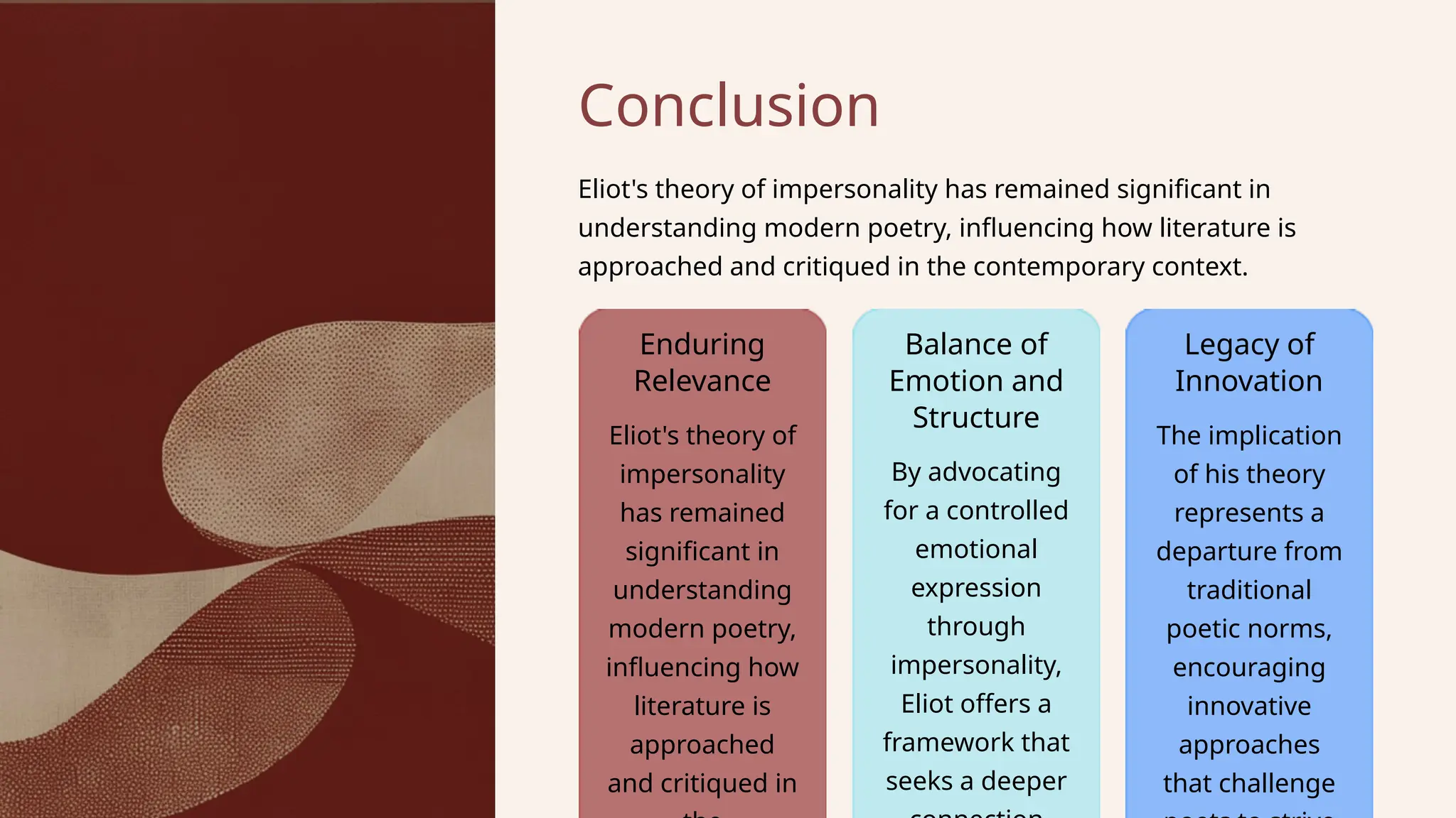 Balance of
Emotion and
Structure
Conclusion
Eliot's theory of
impersonality
has remained
significant in
understanding
modern poetry,
influencing how
literature is
approached
and critiqued in
Eliot's theory of impersonality has remained significant in
understanding modern poetry, influencing how literature is
approached and critiqued in the contemporary context.
Legacy of
Innovation
By advocating
for a controlled
emotional
expression
through
impersonality,
Eliot offers a
framework that
seeks a deeper
Enduring
Relevance
The implication
of his theory
represents a
departure from
traditional
poetic norms,
encouraging
innovative
approaches
that challenge
 