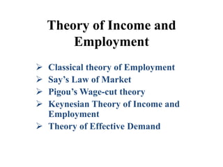 Theory of Income and
Employment
 Classical theory of Employment
 Say’s Law of Market
 Pigou’s Wage-cut theory
 Keynesian Theory of Income and
Employment
 Theory of Effective Demand
 