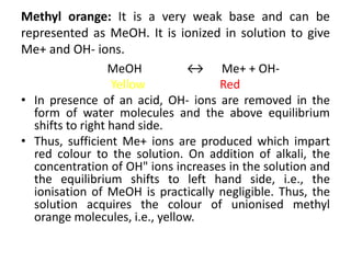 Methyl orange: It is a very weak base and can be
represented as MeOH. It is ionized in solution to give
Me+ and OH- ions.
MeOH ↔ Me+ + OH-
Yellow Red
• In presence of an acid, OH- ions are removed in the
form of water molecules and the above equilibrium
shifts to right hand side.
• Thus, sufficient Me+ ions are produced which impart
red colour to the solution. On addition of alkali, the
concentration of OH" ions increases in the solution and
the equilibrium shifts to left hand side, i.e., the
ionisation of MeOH is practically negligible. Thus, the
solution acquires the colour of unionised methyl
orange molecules, i.e., yellow.
 