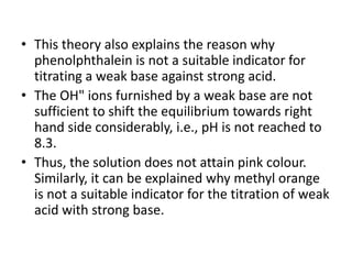 • This theory also explains the reason why
phenolphthalein is not a suitable indicator for
titrating a weak base against strong acid.
• The OH" ions furnished by a weak base are not
sufficient to shift the equilibrium towards right
hand side considerably, i.e., pH is not reached to
8.3.
• Thus, the solution does not attain pink colour.
Similarly, it can be explained why methyl orange
is not a suitable indicator for the titration of weak
acid with strong base.
 
