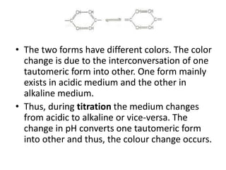 • The two forms have different colors. The color
change is due to the interconversation of one
tautomeric form into other. One form mainly
exists in acidic medium and the other in
alkaline medium.
• Thus, during titration the medium changes
from acidic to alkaline or vice-versa. The
change in pH converts one tautomeric form
into other and thus, the colour change occurs.
 