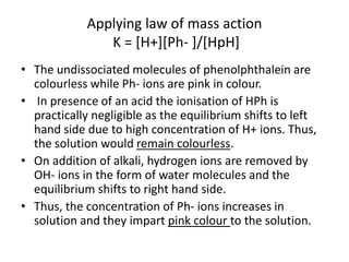 Applying law of mass action
K = [H+][Ph- ]/[HpH]
• The undissociated molecules of phenolphthalein are
colourless while Ph- ions are pink in colour.
• In presence of an acid the ionisation of HPh is
practically negligible as the equilibrium shifts to left
hand side due to high concentration of H+ ions. Thus,
the solution would remain colourless.
• On addition of alkali, hydrogen ions are removed by
OH- ions in the form of water molecules and the
equilibrium shifts to right hand side.
• Thus, the concentration of Ph- ions increases in
solution and they impart pink colour to the solution.
 