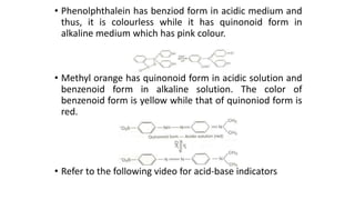 • Phenolphthalein has benziod form in acidic medium and
thus, it is colourless while it has quinonoid form in
alkaline medium which has pink colour.
• Methyl orange has quinonoid form in acidic solution and
benzenoid form in alkaline solution. The color of
benzenoid form is yellow while that of quinoniod form is
red.
• Refer to the following video for acid-base indicators
 