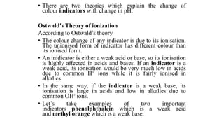 • There are two theories which explain the change of
colour indicators with change in pH.
Ostwald's Theory of ionization
According to Ostwald’s theory
• The colour change of any indicator is due to its ionisation.
The unionised form of indicator has different colour than
its ionised form.
• An inidicator is either a weak acid or base, so its ionisation
is highly affected in acids and bases. If an indicator is a
weak acid, its ionisation would be very much low in acids
due to common H+ ions while it is fairly ionised in
alkalies.
• In the same way, if the indicator is a weak base, its
ionisation is large in acids and low in alkalies due to
common OH- ions.
• Let’s take examples of two important
indicators phenolphthalein which is a weak acid
and methyl orange which is a weak base.
 