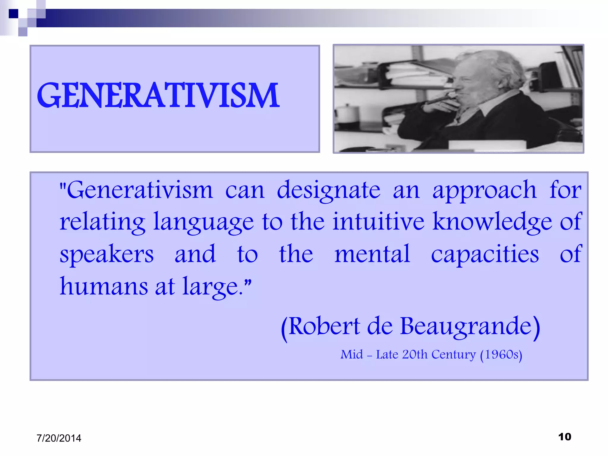GENERATIVISM
"Generativism can designate an approach for
relating language to the intuitive knowledge of
speakers and to the mental capacities of
humans at large.”
(Robert de Beaugrande)
Mid - Late 20th Century (1960s)
7/20/2014 10
 
