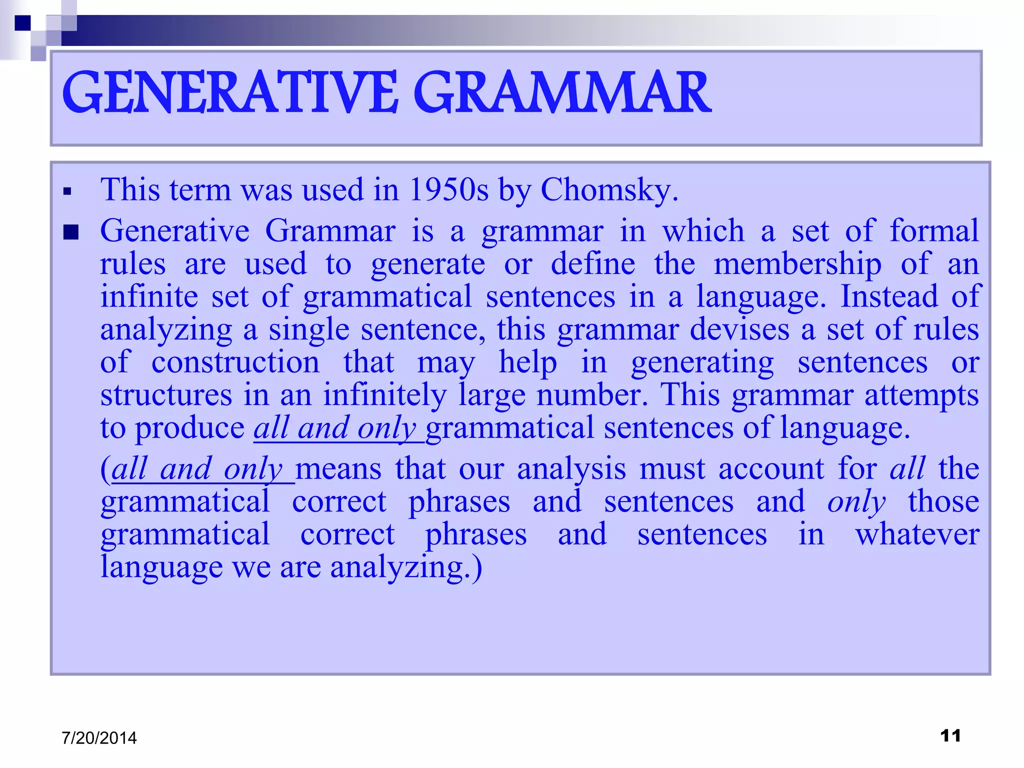 GENERATIVE GRAMMAR
 This term was used in 1950s by Chomsky.
 Generative Grammar is a grammar in which a set of formal
rules are used to generate or define the membership of an
infinite set of grammatical sentences in a language. Instead of
analyzing a single sentence, this grammar devises a set of rules
of construction that may help in generating sentences or
structures in an infinitely large number. This grammar attempts
to produce all and only grammatical sentences of language.
(all and only means that our analysis must account for all the
grammatical correct phrases and sentences and only those
grammatical correct phrases and sentences in whatever
language we are analyzing.)
7/20/2014 11
 