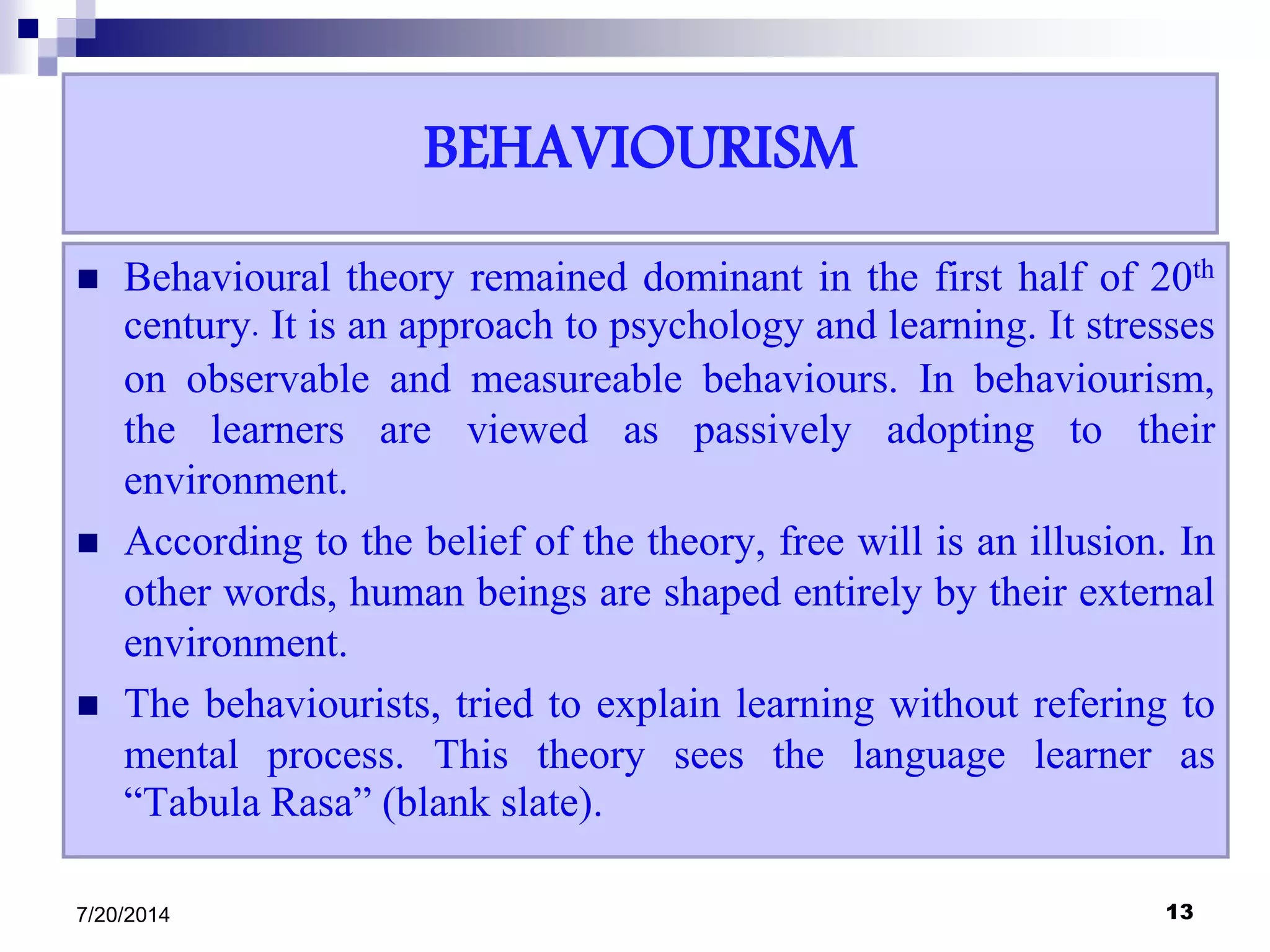 BEHAVIOURISM
 Behavioural theory remained dominant in the first half of 20th
century. It is an approach to psychology and learning. It stresses
on observable and measureable behaviours. In behaviourism,
the learners are viewed as passively adopting to their
environment.
 According to the belief of the theory, free will is an illusion. In
other words, human beings are shaped entirely by their external
environment.
 The behaviourists, tried to explain learning without refering to
mental process. This theory sees the language learner as
“Tabula Rasa” (blank slate).
7/20/2014 13
 
