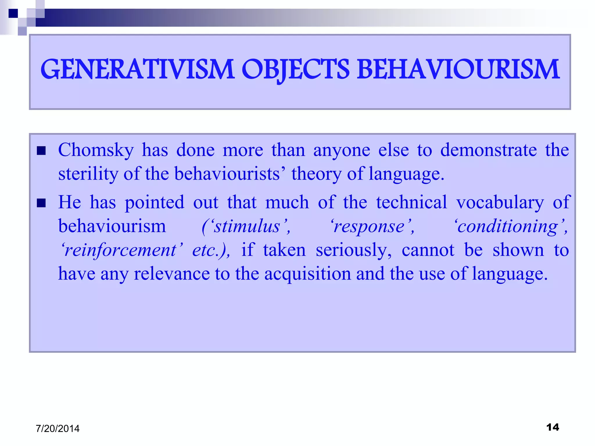GENERATIVISM OBJECTS BEHAVIOURISM
 Chomsky has done more than anyone else to demonstrate the
sterility of the behaviourists’ theory of language.
 He has pointed out that much of the technical vocabulary of
behaviourism (‘stimulus’, ‘response’, ‘conditioning’,
‘reinforcement’ etc.), if taken seriously, cannot be shown to
have any relevance to the acquisition and the use of language.
7/20/2014 14
 