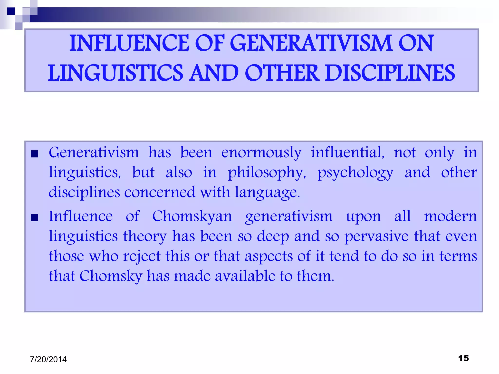 INFLUENCE OF GENERATIVISM ON
LINGUISTICS AND OTHER DISCIPLINES
 Generativism has been enormously influential, not only in
linguistics, but also in philosophy, psychology and other
disciplines concerned with language.
 Influence of Chomskyan generativism upon all modern
linguistics theory has been so deep and so pervasive that even
those who reject this or that aspects of it tend to do so in terms
that Chomsky has made available to them.
7/20/2014 15
 