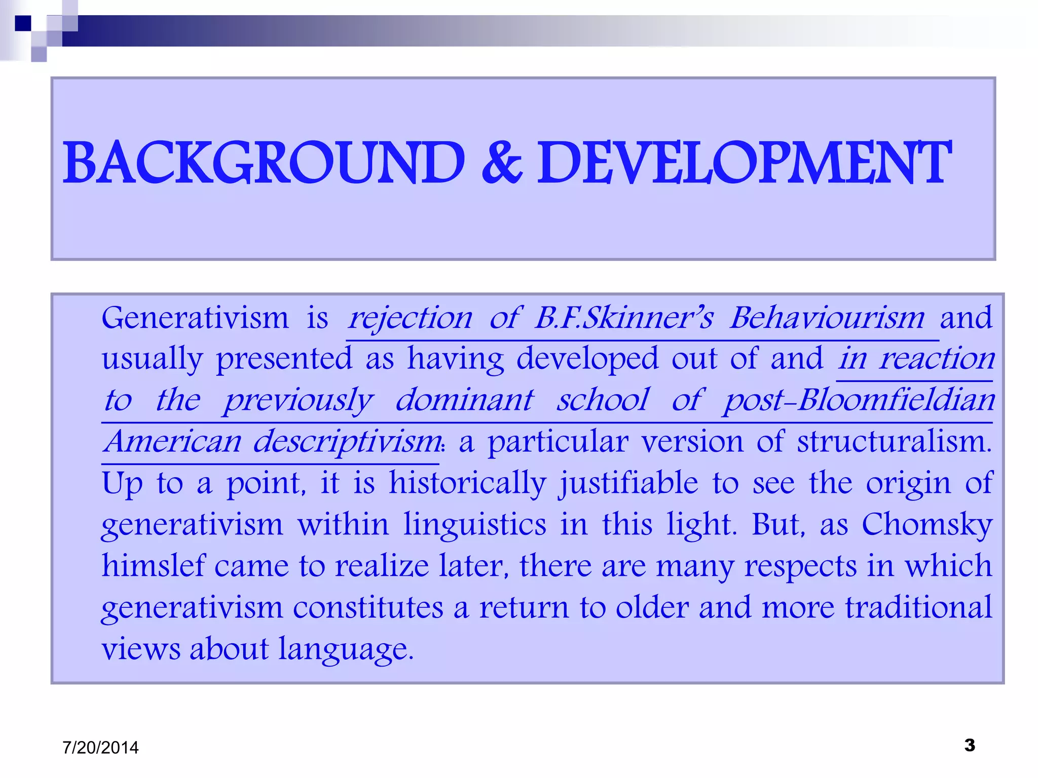 BACKGROUND & DEVELOPMENT
Generativism is rejection of B.F.Skinner’s Behaviourism and
usually presented as having developed out of and in reaction
to the previously dominant school of post-Bloomfieldian
American descriptivism: a particular version of structuralism.
Up to a point, it is historically justifiable to see the origin of
generativism within linguistics in this light. But, as Chomsky
himslef came to realize later, there are many respects in which
generativism constitutes a return to older and more traditional
views about language.
7/20/2014 3
 