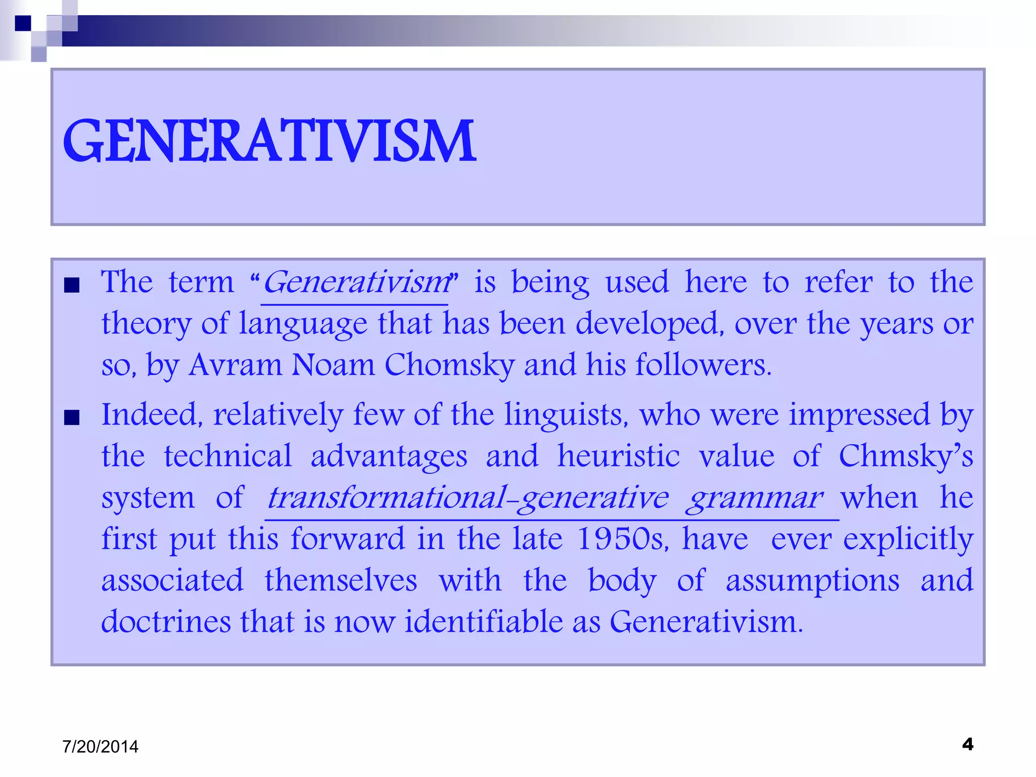 GENERATIVISM
 The term “Generativism” is being used here to refer to the
theory of language that has been developed, over the years or
so, by Avram Noam Chomsky and his followers.
 Indeed, relatively few of the linguists, who were impressed by
the technical advantages and heuristic value of Chmsky’s
system of transformational-generative grammar when he
first put this forward in the late 1950s, have ever explicitly
associated themselves with the body of assumptions and
doctrines that is now identifiable as Generativism.
7/20/2014 4
 