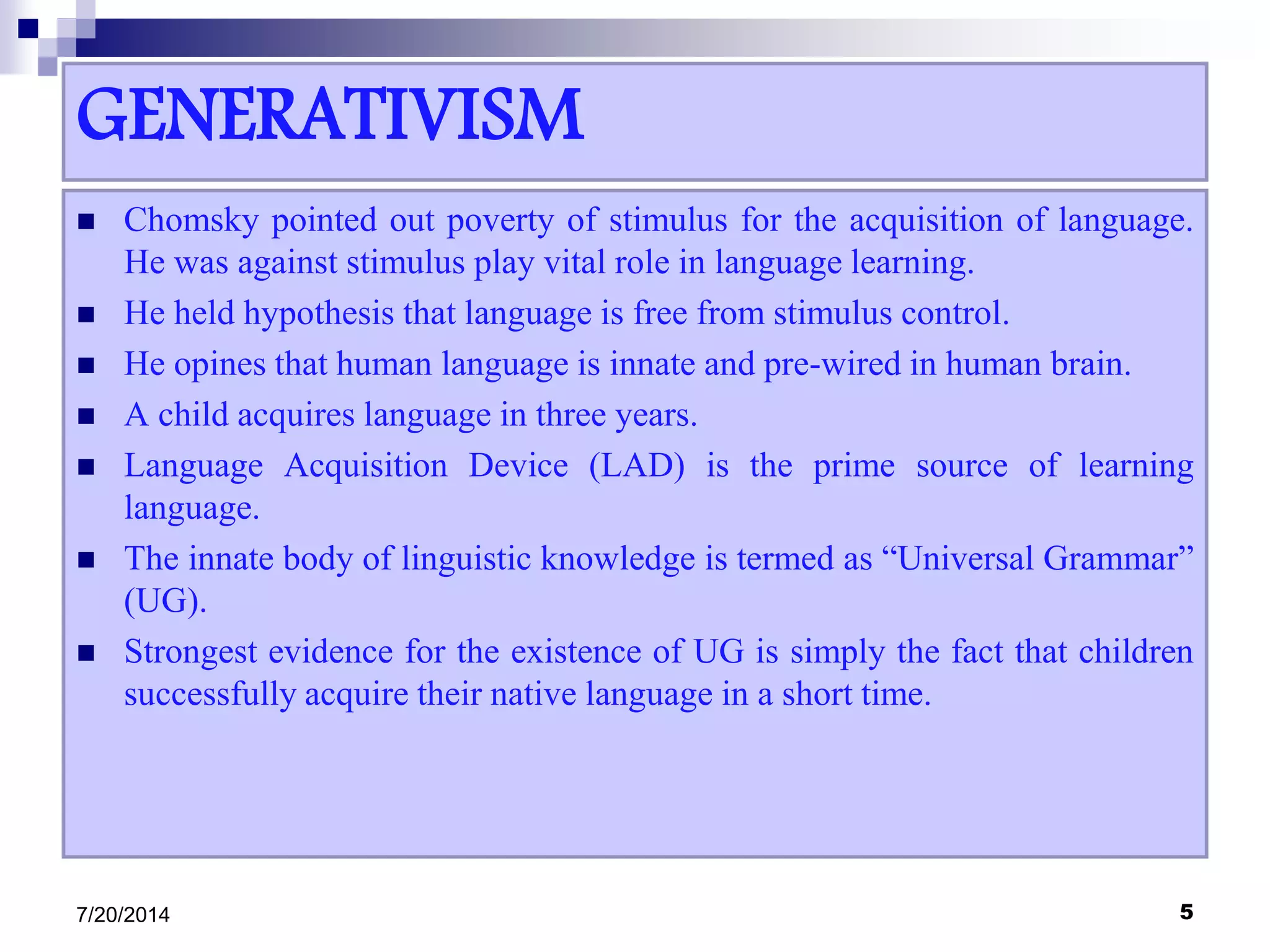 GENERATIVISM
 Chomsky pointed out poverty of stimulus for the acquisition of language.
He was against stimulus play vital role in language learning.
 He held hypothesis that language is free from stimulus control.
 He opines that human language is innate and pre-wired in human brain.
 A child acquires language in three years.
 Language Acquisition Device (LAD) is the prime source of learning
language.
 The innate body of linguistic knowledge is termed as “Universal Grammar”
(UG).
 Strongest evidence for the existence of UG is simply the fact that children
successfully acquire their native language in a short time.
7/20/2014 5
 
