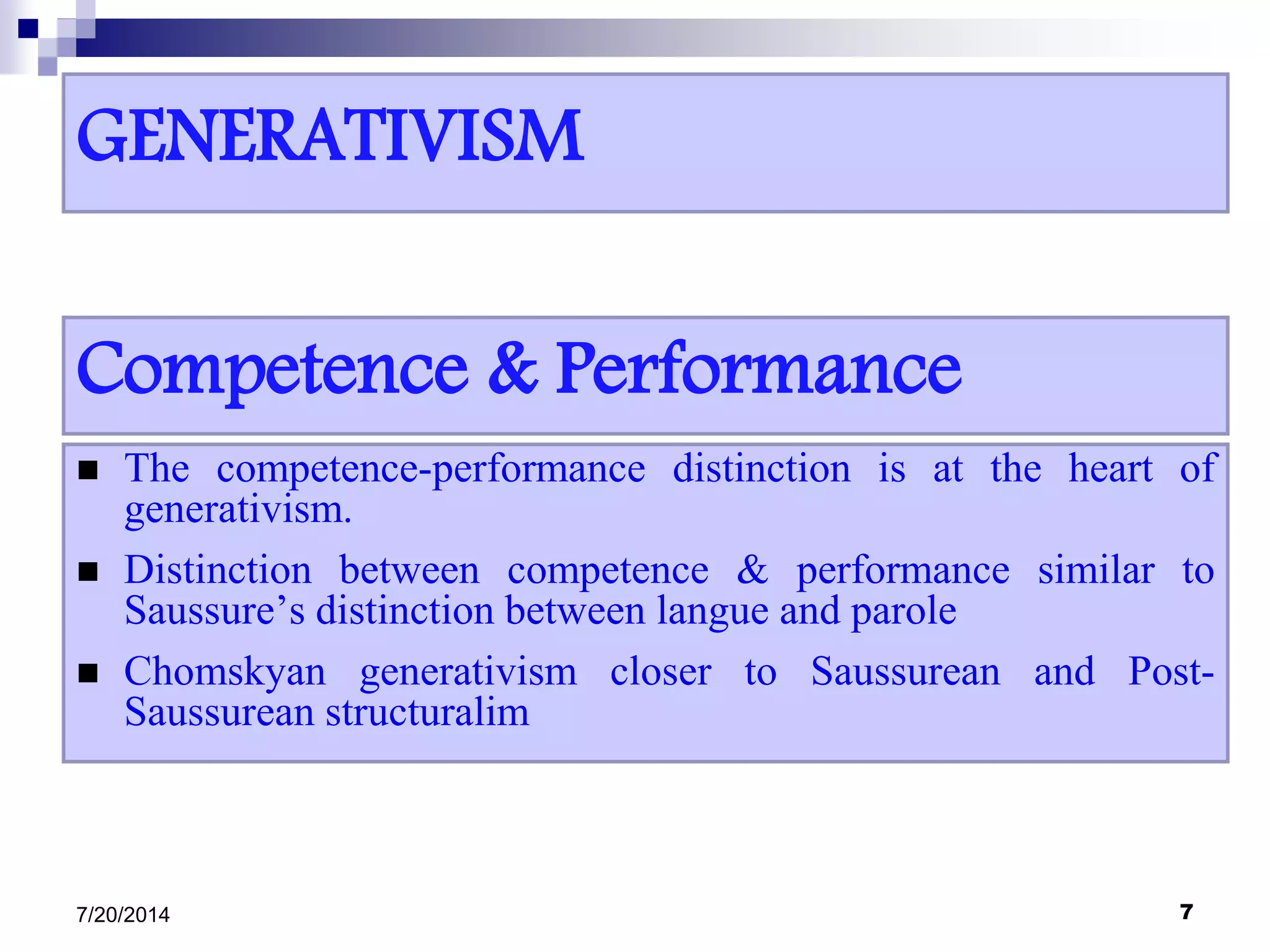 GENERATIVISM
 The competence-performance distinction is at the heart of
generativism.
 Distinction between competence & performance similar to
Saussure’s distinction between langue and parole
 Chomskyan generativism closer to Saussurean and Post-
Saussurean structuralim
7/20/2014 7
Competence & Performance
 