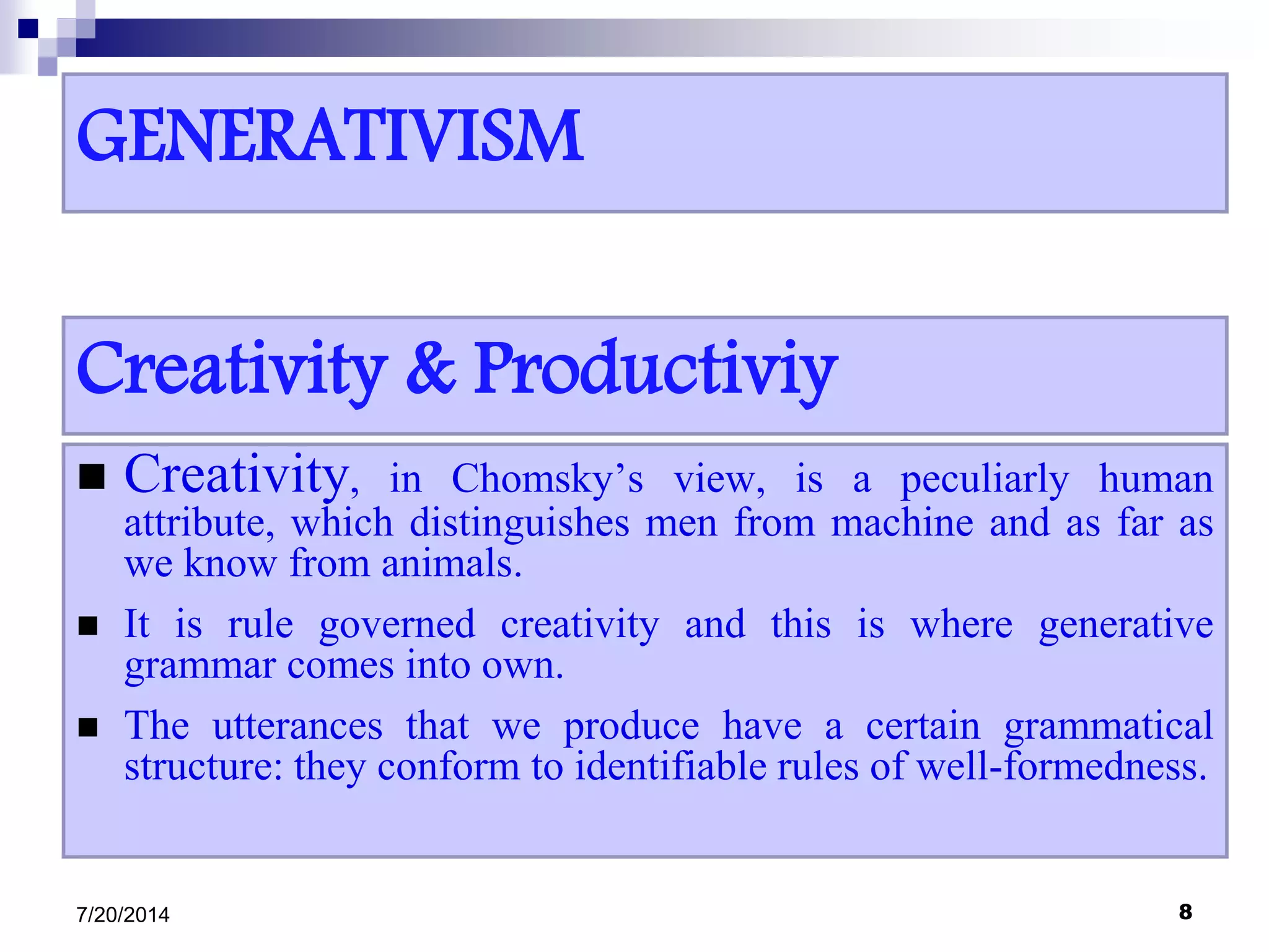 GENERATIVISM
 Creativity, in Chomsky’s view, is a peculiarly human
attribute, which distinguishes men from machine and as far as
we know from animals.
 It is rule governed creativity and this is where generative
grammar comes into own.
 The utterances that we produce have a certain grammatical
structure: they conform to identifiable rules of well-formedness.
7/20/2014 8
Creativity & Productiviy
 