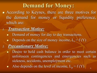 Demand for Money:
 According to Keynes, there are three motives for
the demand for money or liquidity preference,
which a...