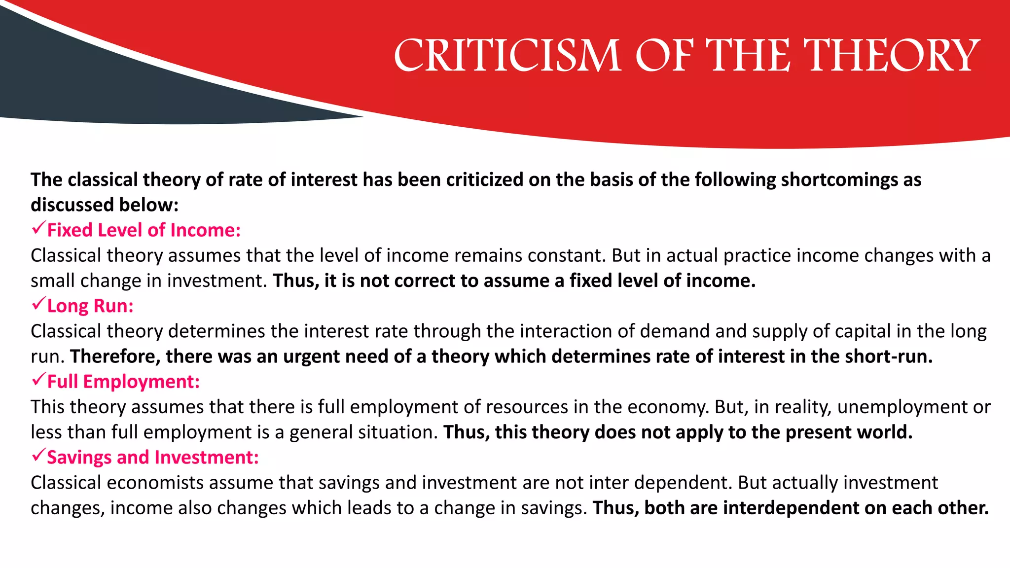 CRITICISM OF THE THEORY
The classical theory of rate of interest has been criticized on the basis of the following shortcomings as
discussed below:
✓Fixed Level of Income:
Classical theory assumes that the level of income remains constant. But in actual practice income changes with a
small change in investment. Thus, it is not correct to assume a fixed level of income.
✓Long Run:
Classical theory determines the interest rate through the interaction of demand and supply of capital in the long
run. Therefore, there was an urgent need of a theory which determines rate of interest in the short-run.
✓Full Employment:
This theory assumes that there is full employment of resources in the economy. But, in reality, unemployment or
less than full employment is a general situation. Thus, this theory does not apply to the present world.
✓Savings and Investment:
Classical economists assume that savings and investment are not inter dependent. But actually investment
changes, income also changes which leads to a change in savings. Thus, both are interdependent on each other.
 