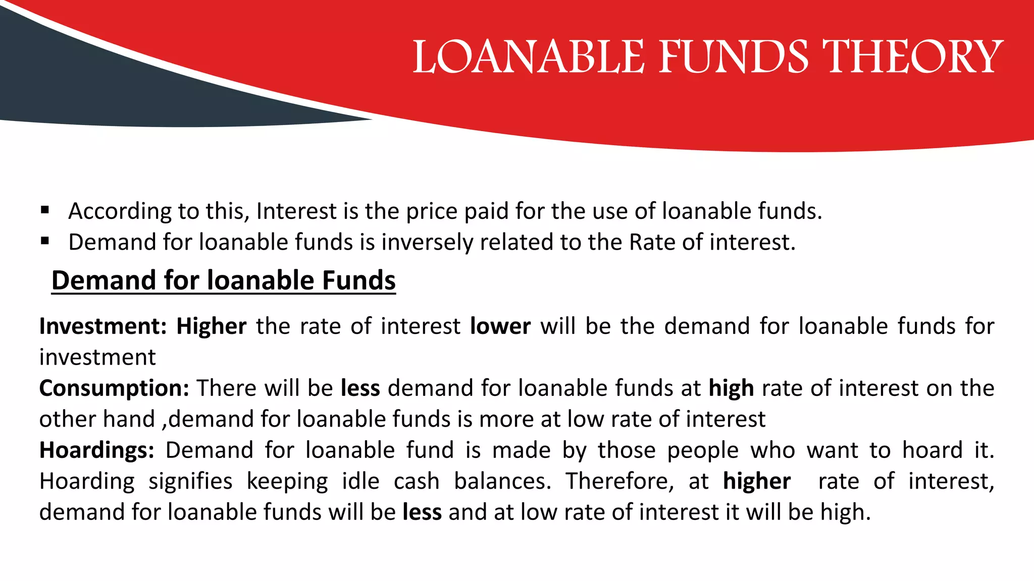 LOANABLE FUNDS THEORY
▪ According to this, Interest is the price paid for the use of loanable funds.
▪ Demand for loanable funds is inversely related to the Rate of interest.
Demand for loanable Funds
Investment: Higher the rate of interest lower will be the demand for loanable funds for
investment
Consumption: There will be less demand for loanable funds at high rate of interest on the
other hand ,demand for loanable funds is more at low rate of interest
Hoardings: Demand for loanable fund is made by those people who want to hoard it.
Hoarding signifies keeping idle cash balances. Therefore, at higher rate of interest,
demand for loanable funds will be less and at low rate of interest it will be high.
 