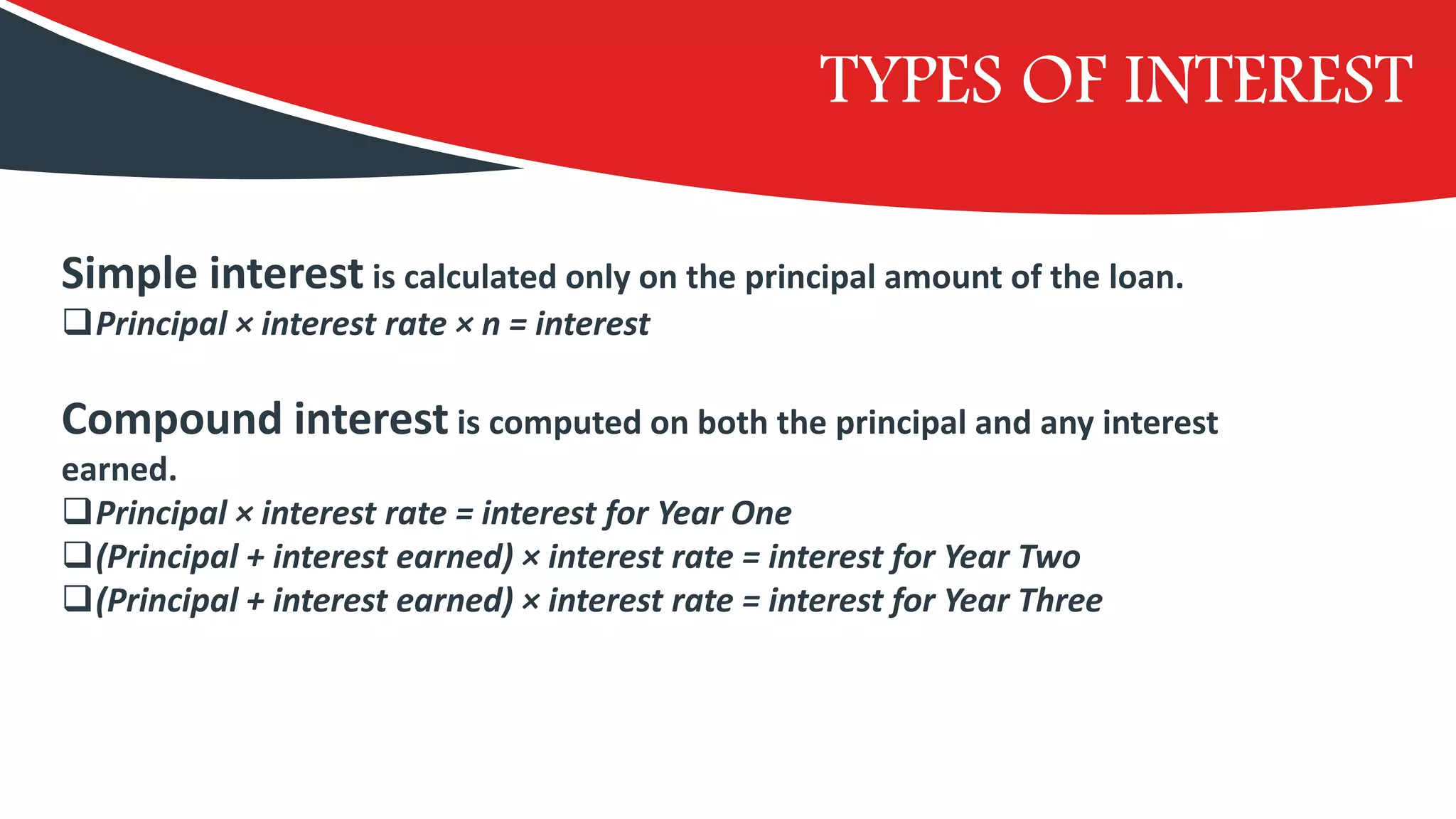 TYPES OF INTEREST
Simple interest is calculated only on the principal amount of the loan.
❑Principal × interest rate × n = interest
Compound interest is computed on both the principal and any interest
earned.
❑Principal × interest rate = interest for Year One
❑(Principal + interest earned) × interest rate = interest for Year Two
❑(Principal + interest earned) × interest rate = interest for Year Three
 