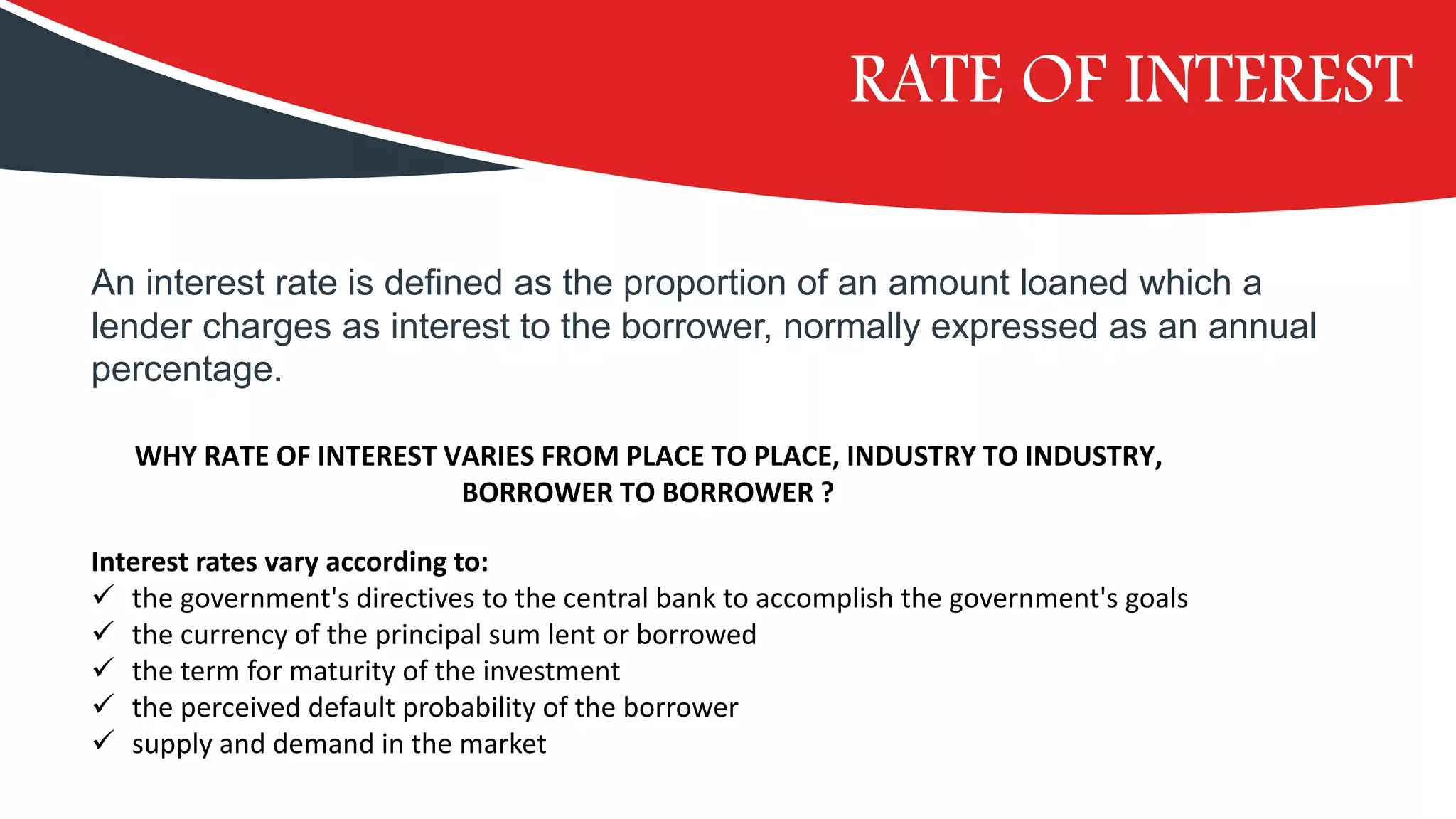 RATE OF INTEREST
WHY RATE OF INTEREST VARIES FROM PLACE TO PLACE, INDUSTRY TO INDUSTRY,
BORROWER TO BORROWER ?
Interest rates vary according to:
✓ the government's directives to the central bank to accomplish the government's goals
✓ the currency of the principal sum lent or borrowed
✓ the term for maturity of the investment
✓ the perceived default probability of the borrower
✓ supply and demand in the market
An interest rate is defined as the proportion of an amount loaned which a
lender charges as interest to the borrower, normally expressed as an annual
percentage.
 