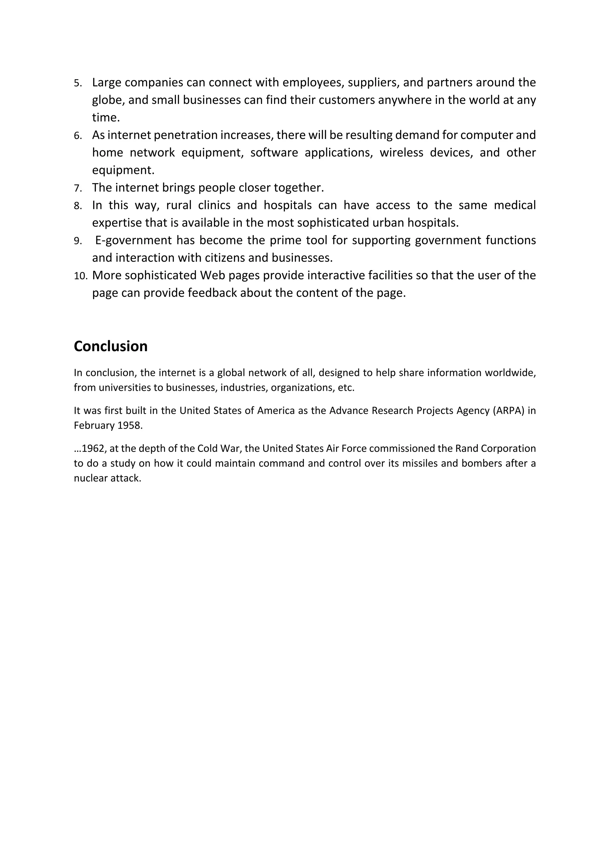 5. Large companies can connect with employees, suppliers, and partners around the
globe, and small businesses can find their customers anywhere in the world at any
time.
6. As internet penetration increases, there will be resulting demand for computer and
home network equipment, software applications, wireless devices, and other
equipment.
7. The internet brings people closer together.
8. In this way, rural clinics and hospitals can have access to the same medical
expertise that is available in the most sophisticated urban hospitals.
9. E-government has become the prime tool for supporting government functions
and interaction with citizens and businesses.
10. More sophisticated Web pages provide interactive facilities so that the user of the
page can provide feedback about the content of the page.
Conclusion
In conclusion, the internet is a global network of all, designed to help share information worldwide,
from universities to businesses, industries, organizations, etc.
It was first built in the United States of America as the Advance Research Projects Agency (ARPA) in
February 1958.
…1962, at the depth of the Cold War, the United States Air Force commissioned the Rand Corporation
to do a study on how it could maintain command and control over its missiles and bombers after a
nuclear attack.
 
