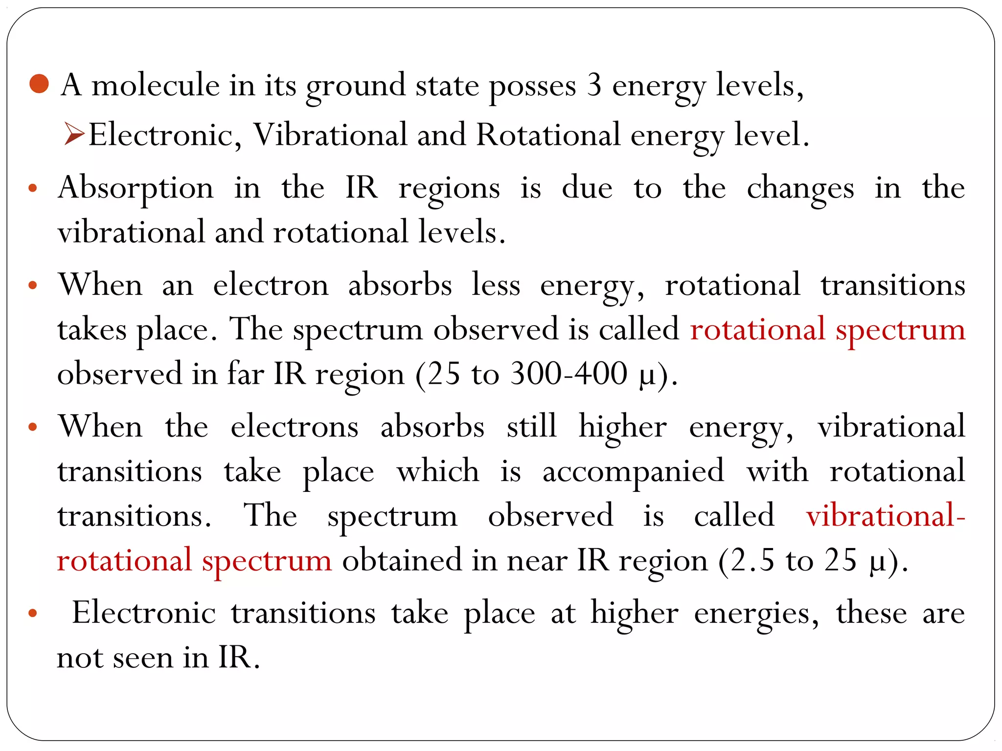 A molecule in its ground state posses 3 energy levels,
Electronic, Vibrational and Rotational energy level.
• Absorption in the IR regions is due to the changes in the
vibrational and rotational levels.
• When an electron absorbs less energy, rotational transitions
takes place. The spectrum observed is called rotational spectrum
observed in far IR region (25 to 300-400 µ).
• When the electrons absorbs still higher energy, vibrational
transitions take place which is accompanied with rotational
transitions. The spectrum observed is called vibrational-
rotational spectrum obtained in near IR region (2.5 to 25 µ).
• Electronic transitions take place at higher energies, these are
not seen in IR.
 