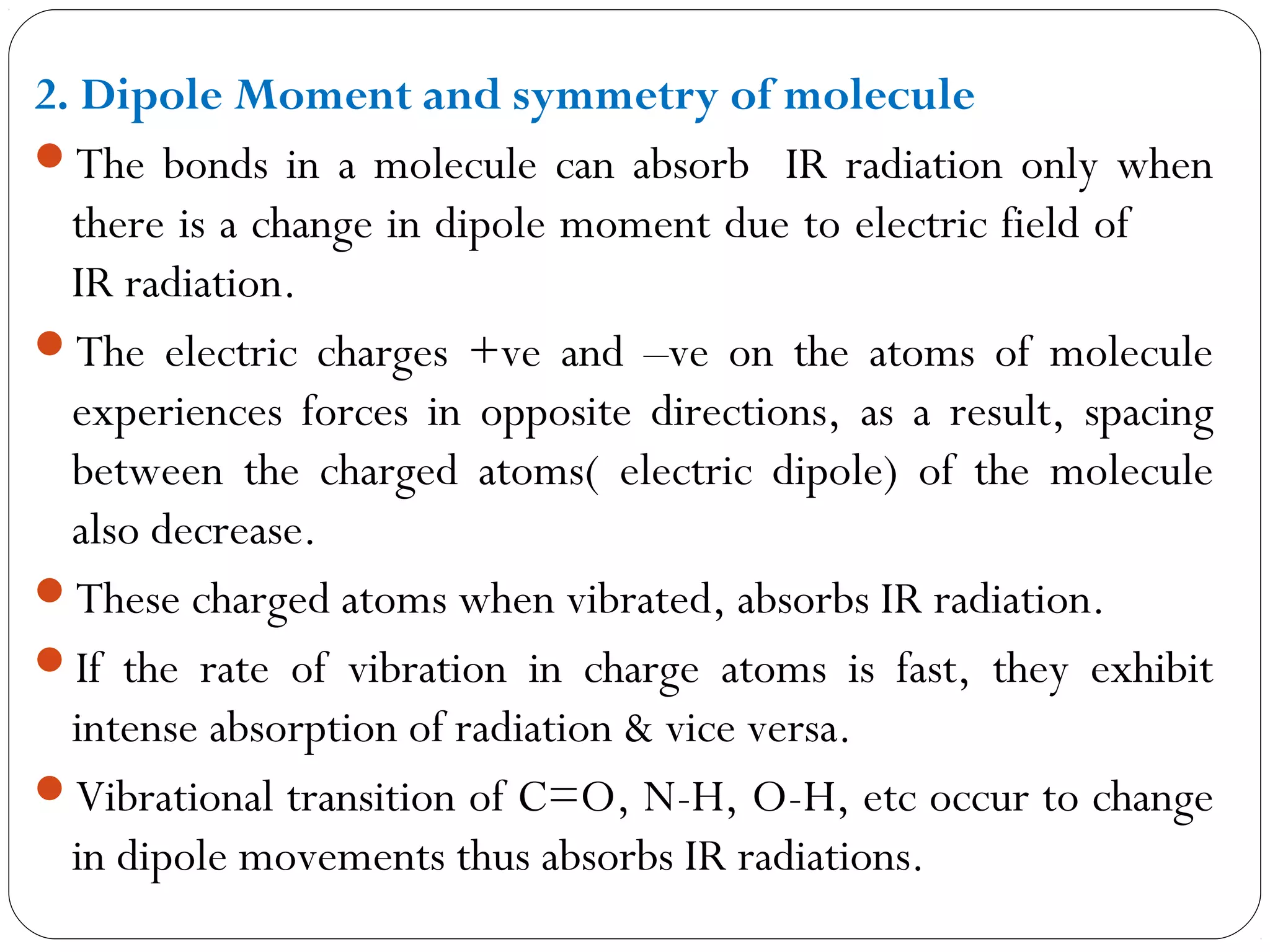 2. Dipole Moment and symmetry of molecule
The bonds in a molecule can absorb IR radiation only when
there is a change in dipole moment due to electric field of
IR radiation.
The electric charges +ve and –ve on the atoms of molecule
experiences forces in opposite directions, as a result, spacing
between the charged atoms( electric dipole) of the molecule
also decrease.
These charged atoms when vibrated, absorbs IR radiation.
If the rate of vibration in charge atoms is fast, they exhibit
intense absorption of radiation & vice versa.
Vibrational transition of C=O, N-H, O-H, etc occur to change
in dipole movements thus absorbs IR radiations.
 