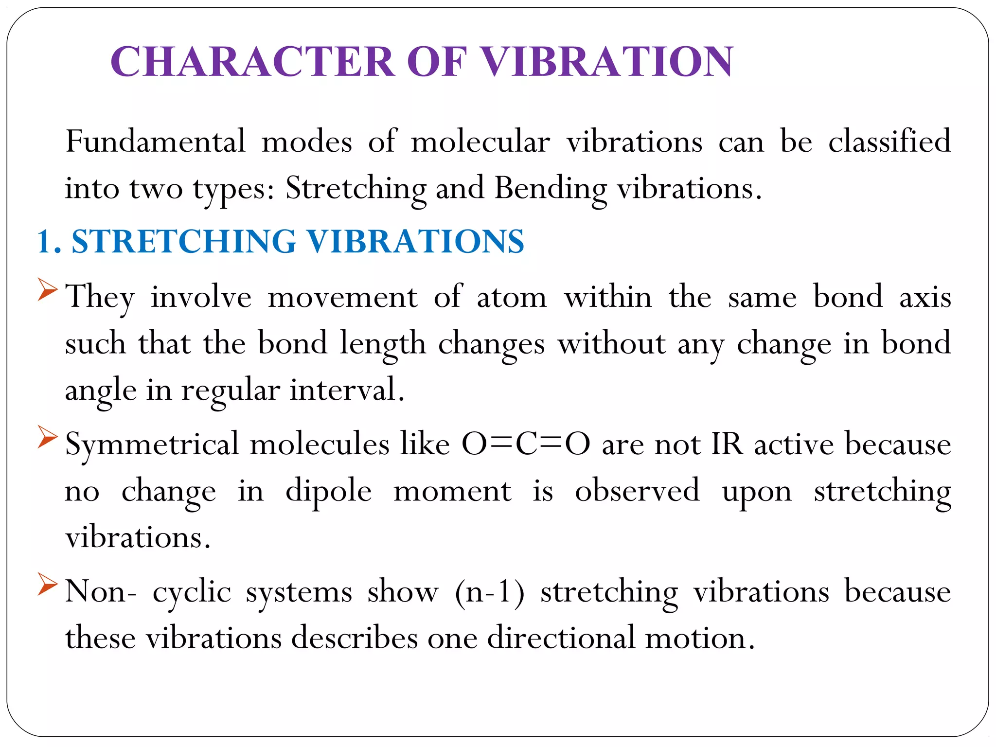 CHARACTER OF VIBRATION
Fundamental modes of molecular vibrations can be classified
into two types: Stretching and Bending vibrations.
1. STRETCHING VIBRATIONS
They involve movement of atom within the same bond axis
such that the bond length changes without any change in bond
angle in regular interval.
Symmetrical molecules like O=C=O are not IR active because
no change in dipole moment is observed upon stretching
vibrations.
Non- cyclic systems show (n-1) stretching vibrations because
these vibrations describes one directional motion.
 