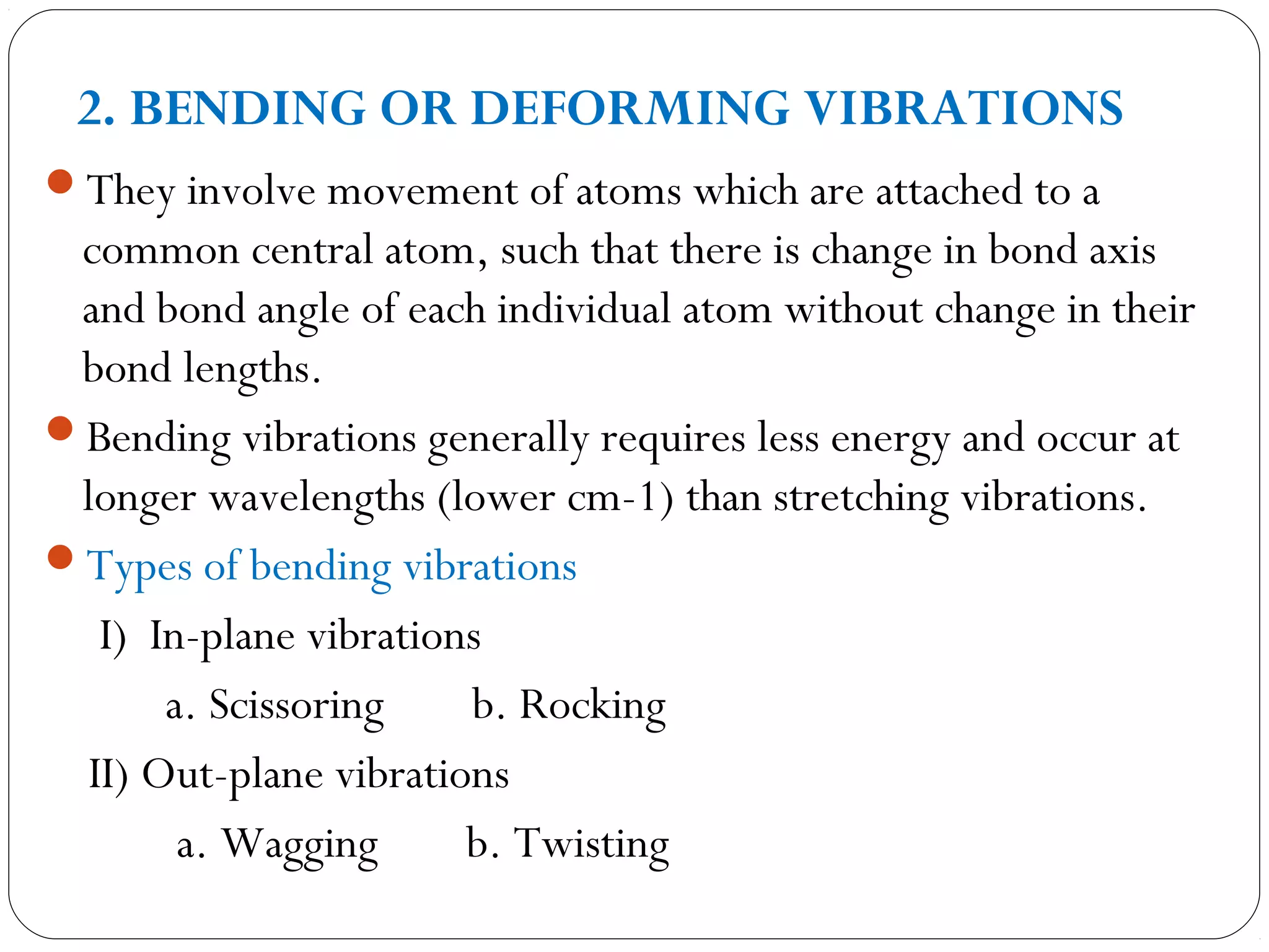 2. BENDING OR DEFORMING VIBRATIONS
They involve movement of atoms which are attached to a
common central atom, such that there is change in bond axis
and bond angle of each individual atom without change in their
bond lengths.
Bending vibrations generally requires less energy and occur at
longer wavelengths (lower cm-1) than stretching vibrations.
Types of bending vibrations
I) In-plane vibrations
a. Scissoring b. Rocking
II) Out-plane vibrations
a. Wagging b. Twisting
 
