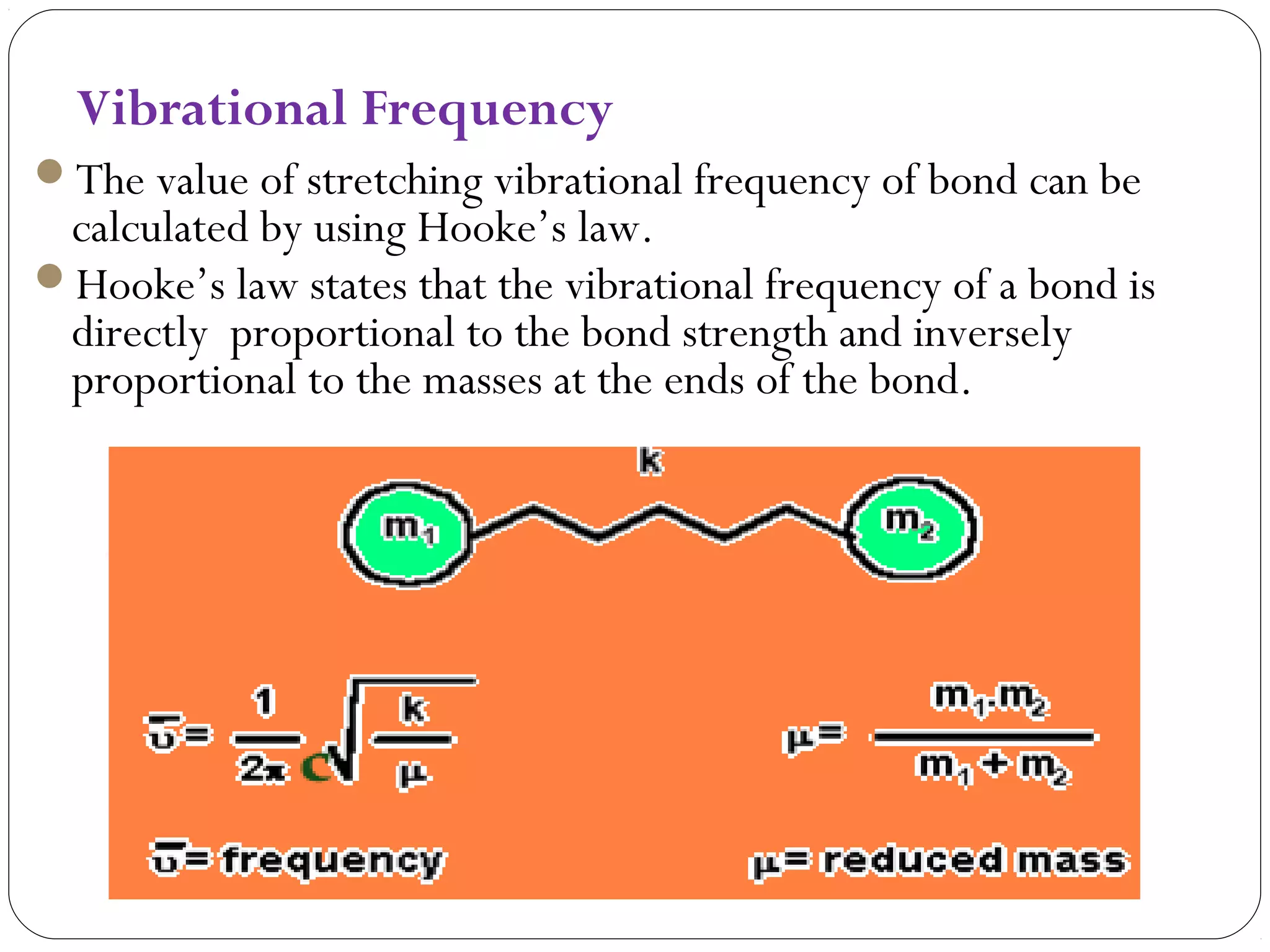 Vibrational Frequency
The value of stretching vibrational frequency of bond can be
calculated by using Hooke’s law.
Hooke’s law states that the vibrational frequency of a bond is
directly proportional to the bond strength and inversely
proportional to the masses at the ends of the bond.
 